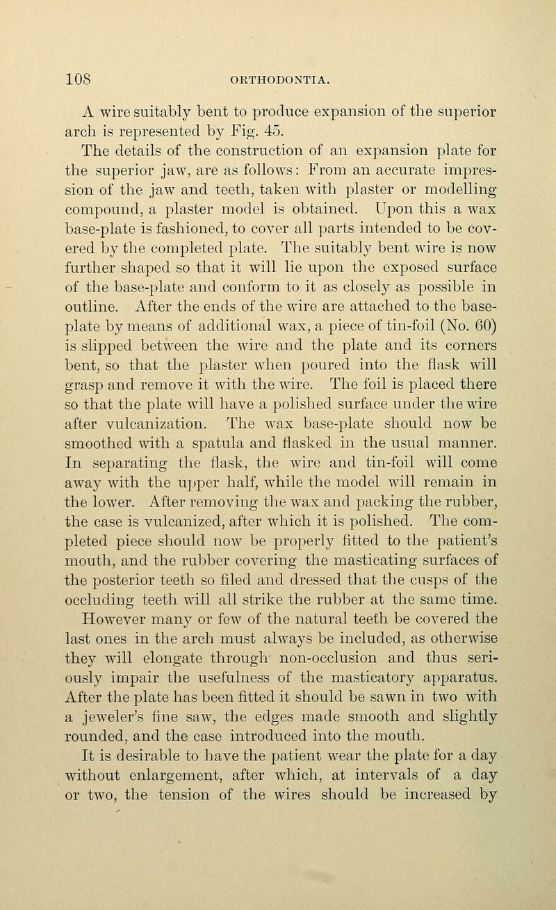 A wire suitably bent to produce expansion of the superior arch is represented by Fig. 45. The details of the construction of an expansion plate for the superior jaw, are as follows: From an accurate impres- sion of the jaw and teeth, taken with plaster or modelling compound, a plaster model is obtained. Upon this a wax base-plate is fashioned, to cover all parts intended to be cov- ered by the completed plate. The suitably bent wire is now further shaped so that it will lie upon the exposed surface of the base-j)late and conform to it as closely as possible in outline. After the ends of the wire are attached to the base- plate by means of additional wax, a piece of tin-foil (No. 60) is slipped between the wire and the plate and its corners bent, so that the plaster when poured into the flask will grasp and remove it with the wire. The foil is placed there so that the plate will have a polished surface under the wire after vulcanization. The wax base-plate should now be smoothed with a spatula and flasked in the usual manner. In separating the flask, the wire and tin-foil will come away with the upper half, while the model will remain in the lower. After removing the wax and packing the rubber, the case is vulcanized, after which it is polished. The com- pleted piece should now be properly fitted to the patient's mouth, and the rubber covering the masticating surfaces of the posterior teeth so filed and dressed that the cusps of the occluding teeth will all strike the rubber at the same time. However many or few of the natural teeth be covered the last ones in the arch must always be included, as otherwise they will elongate through non-occlusion and thus seri- ously impair the usefulness of the masticatory apparatus. After the plate has been fitted it should be sawn in two with a jeweler's fine saw, the edges made smooth and slightly rounded, and the case introduced into the mouth. It is desirable to have the patient wear the plate for a day without enlargement, after which, at intervals of a day or two, the tension of the wires should be increased by