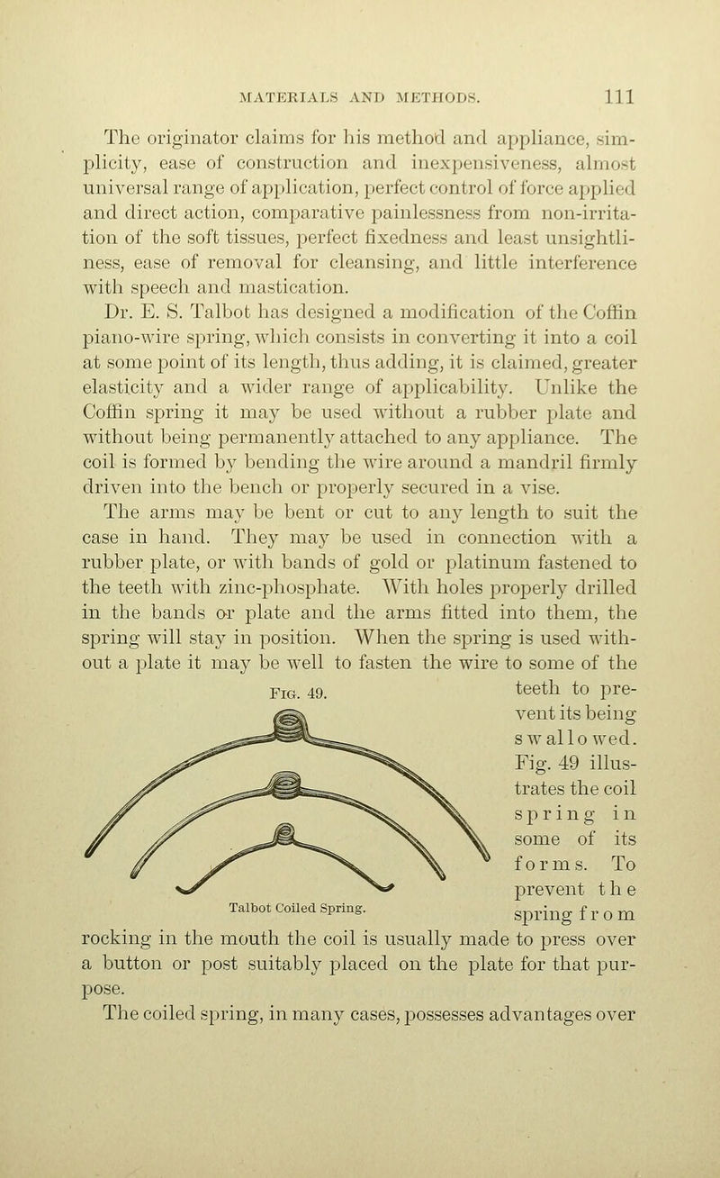 The originator claims for his method and appUance, sim- plicity, ease of construction and inexpensiveness, almost universal range of application, perfect control of force applied and direct action, comparative painlessness from non-irrita- tion of the soft tissues, perfect fixedness and least unsightli- ness, ease of removal for cleansing, and little interference with speech and mastication. Dr. E. S. Talbot has designed a modification of the Coffin piano-wire spring, which consists in converting it into a coil at some point of its length, thus adding, it is claimed, greater elasticity and a wider range of applicability. Unlike the Coffin spring it may be used without a rubber j)late and without being permanently attached to any appliance. The coil is formed by bending the wire around a mandril firmly driven into the bench or properly secured in a vise. The arms may be bent or cut to any length to suit the case in hand. They may be used in connection with a rubber plate, or with bands of gold or platinum fastened to the teeth with zinc-phosphate. With holes i:)roperly drilled in the bands or plate and the arms fitted into them, the spring will stay in position. When the spring is used with- out a plate it may be well to fasten the wire to some of the YiG, 49. teeth to pre- vent its being s wallo wed. Fig. 49 illus- trates the coil Talbot Coiled Spring. spring in some of its forms. To prevent the spring from rocking in the mouth the coil is usually made to press over a button or post suitably placed on the jDlate for that pur- pose. The coiled spring, in many cases, possesses advantages over