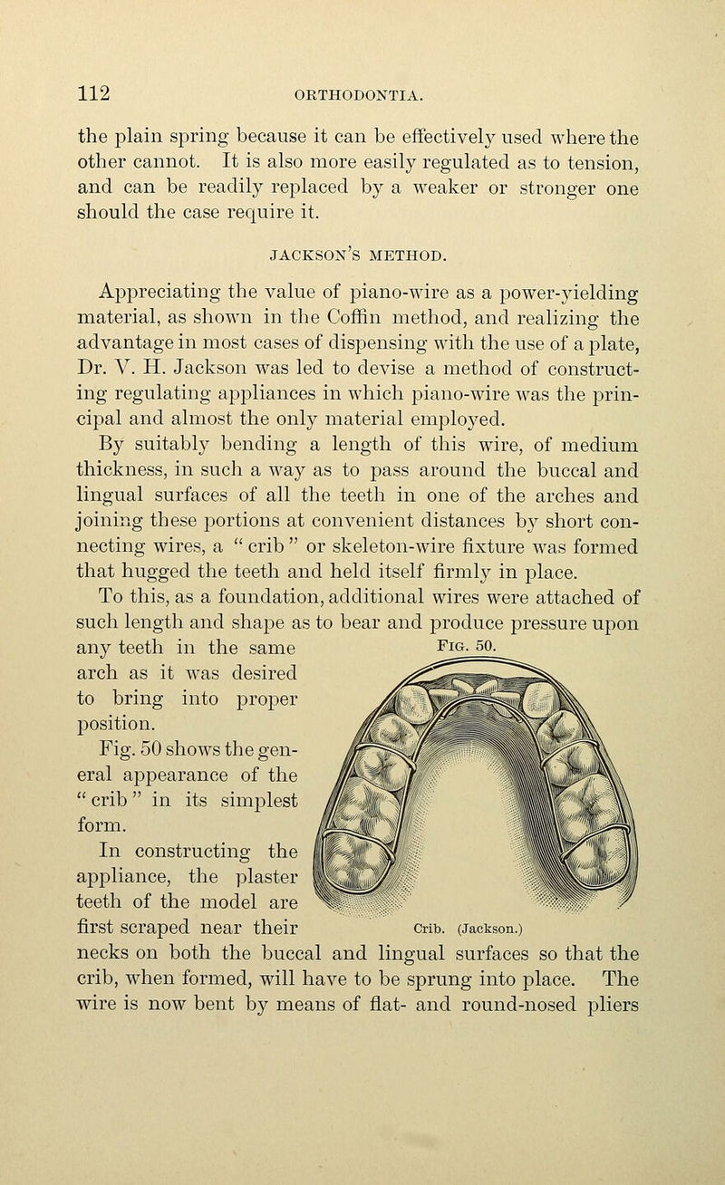 the plain spring because it can be effectively used where the other cannot. It is also more easily regulated as to tension, and can be readily replaced by a weaker or stronger one should the case require it. jackson's method. Appreciating the value of piano-wire as a power-yielding material, as shown in the Coffin method, and realizing the advantage in most cases of dispensing with the use of a plate, Dr. V. H. Jackson was led to devise a method of construct- ing regulating appliances in which piano-wire was the prin- cipal and almost the only material employed. By suitably bending a length of this wire, of medium thickness, in such a way as to pass around the buccal and lingual surfaces of all the teeth in one of the arches and joining these portions at convenient distances by short con- necting wires, a  crib  or skeleton-wire fixture was formed that hugged the teeth and held itself firmly in place. To this, as a foundation, additional wires were attached of such length and shape as to bear and produce pressure upon any teeth in the same Fig. 50. arch as it was desired to bring into proper position. Fig. 50 shows the gen- eral appearance of the  crib  in its simplest form. In constructing the appliance, the plaster teeth of the model are first scraped near their cnb. (Jackson.) necks on both the buccal and lingual surfaces so that the crib, when formed, will have to be sprung into place. The wire is now bent by means of flat- and round-nosed pliers