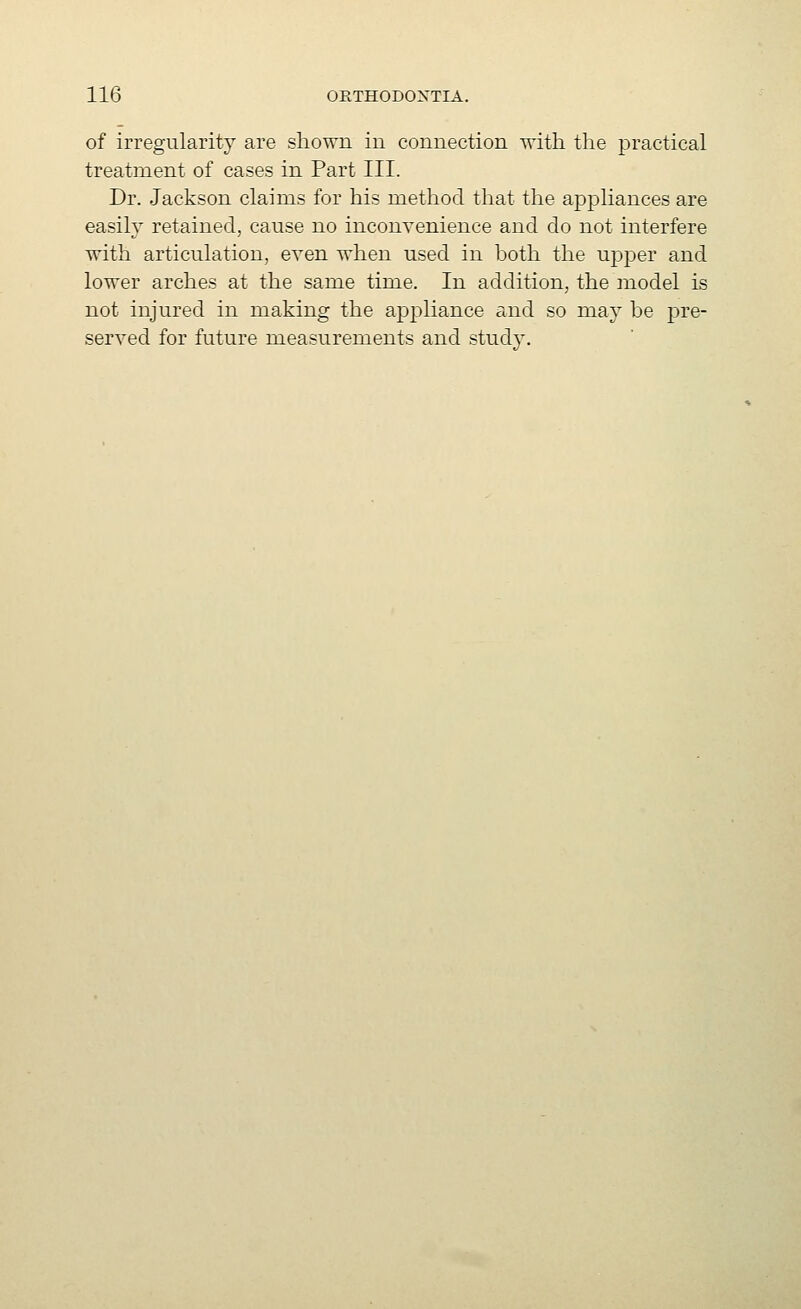 of irregularity are shown in connection with the practical treatment of cases in Part III. Dr. Jackson claims for his method that the appliances are easily retained, cause no inconvenience and do not interfere with articulation, even when used in both the upper and lower arches at the same time. In addition, the model is not injured in making the appliance and so may be pre- served for future measurements and studv.