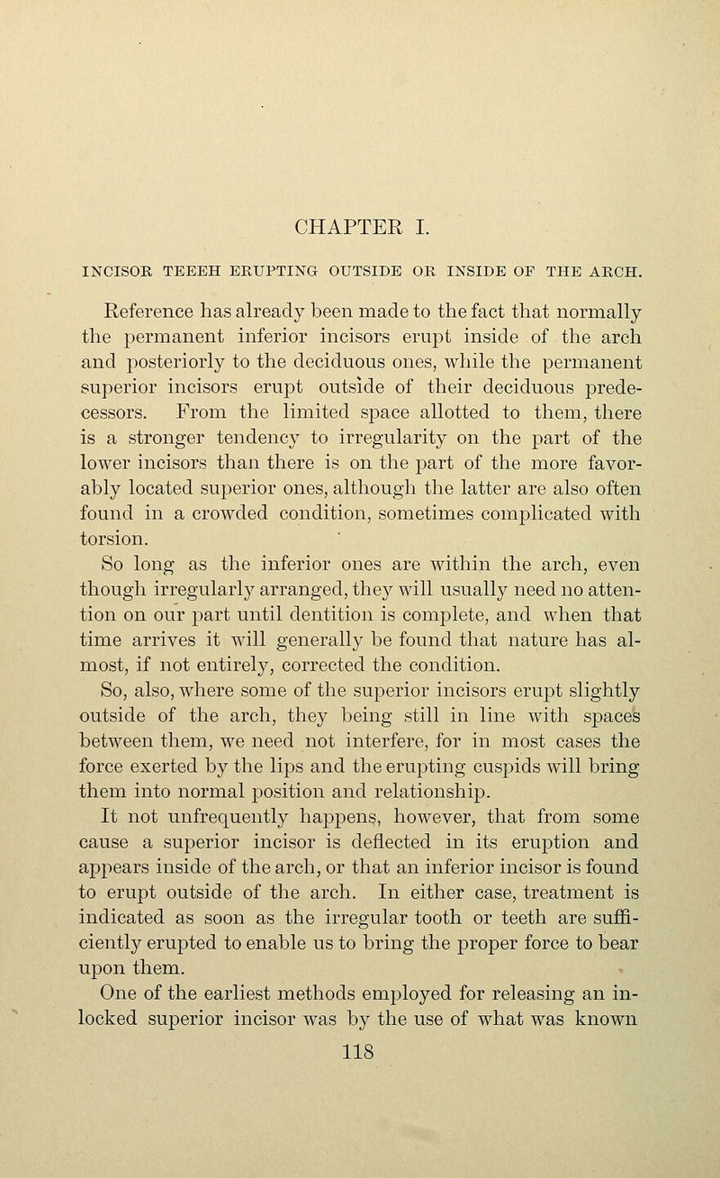 CHAPTER I. INCISOR TEEEH ERUPTING OUTSIDE OR INSIDE OP THE ARCH. Reference has already been made to the fact that normally the permanent inferior incisors erupt inside of the arch and posteriorly to the deciduous ones, while the permanent superior incisors erupt outside of their deciduous prede- cessors. From the limited space allotted to them, there is a stronger tendency to irregularity on the part of the lower incisors than there is on the part of the more favor- ably located superior ones, although the latter are also often found in a crowded condition, sometimes complicated with torsion. So long as the inferior ones are within the arch, even though irregularly arranged, they will usually need no atten- tion on our part until dentition is complete, and when that time arrives it will generally be found that nature has al- most, if not entirely, corrected the condition. So, also, where some of the superior incisors erujDt slightly outside of the arch, they being still in line with spaces between them, we need not interfere, for in most cases the force exerted by the lips and the erupting cuspids will bring them into normal position and relationship. It not unfrequently happens, however, that from some cause a superior incisor is deflected in its eruption and appears inside of the arch, or that an inferior incisor is found to erupt outside of the arch. In either case, treatment is indicated as soon as the irregular tooth or teeth are suffi- ciently erupted to enable us to bring the proper force to bear upon them. One of the earliest methods employed for releasing an in- locked superior incisor was by the use of what was known