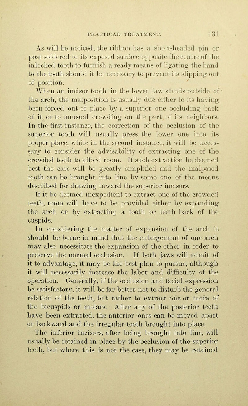 As will be noticed, the ribbon has a sliort-headed pin or post soldered to its exposed surface opposite the centre of the inlocked tooth to furnish a ready means of ligating the band to the tooth should it be necessary to prevent its slipping out of position. When an incisor tooth in the lower jaw stajids outside of' the arch, the -malposition is usually due either to its having been forced out of place by a superior one occluding back of it, or to unusual crowding on the part of its neighbors. In the first instance, the correction of the occlusion of the superior tooth will usually press the lower one into its proper place, while in the second instance, it will be neces- sary to consider the advisability of extracting one of the crowded teeth to afford room. If such extraction be deemed best the case w^ill be greatly simplified and the malposed tooth can be brought into line by some one of the means described for drawing inward the superior incisors. If it be deemed inexpedient to extract one of the crowded teeth, room will have to be provided either by expanding the arch or by extracting a tooth or teeth back of the cuspids. In considering the matter of expansion of the arch it should be borne in mind that the enlargement of one arch may also necessitate the expansion of the other in order to preserve the normal occlusion. If both jaws will admit of it to advantage, it may be the best plan to pursue, although it will necessarily increase the labor and difficulty of the operation. Generally, if the occlusion and facial expression be satisfactory, it will be far better not to disturb the general relation of the teeth, but rather to extract one or more of the bicuspids or molars. After any of the posterior teeth have been extracted, the anterior ones can be moved apart or backward and the irregular tooth brought into place. The inferior incisors, after being brought into line, will usually be retained in place by the occlusion of the superior teeth, but where this is not the case, they may be retained