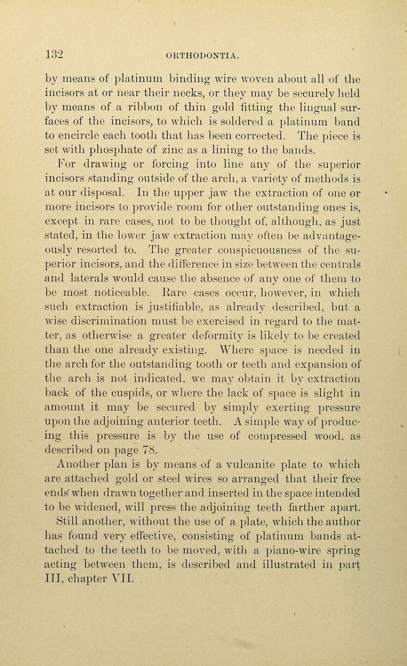 by means of platinum binding wire woven about all of the incisors at or near their necks, or they may be securely lield by means of a ribbon of thin gold fitting the lingual sur- faces of the incisors, to which is soldered a platinum band to encircle each tooth that has been corrected. The piece is set with phosphate of zinc as a lining to the bands. For drawing or forcing into line any of the superior incisors standing outside of the arch, a variety of methods is at our disposal. In the upper jaw the extraction of one or more incisors to provide room for other outstanding ones is, except in rare cases, not to be thought of, although, as just stated, in the lower jaw extraction may often be advantage- ously resorted to. The greater conspicuousness of the su- perior incisors, and the difference in size between the centrals and laterals would cause the absence of any one of them to be most noticeable. Rare cases occur, however, in which such extraction is justifiable, as already described, but a wise discrimination must be exercised in regard to the mat- ter, as otherwise a greater deformity is likely to be created than the one already existing. Where space is needed in the arch for the outstanding tooth or teeth and expansion of the arch is not indicated, we may obtain it bj extraction back of the cuspids, or where the lack of space is slight in amount it may be secured by simply exerting pressure upon the adjoining anterior teeth. A simple way of produc- ing this pressure is by the use of compressed wood, as described on page 78. Another plan is by means of a vulcanite plate to which are attached gold or steel wires so arranged that their free ends* when drawn together and inserted in the space intended to be widened, will press the adjoining teeth farther apart. Still another, without the use of a plate, which the author has found very effective, consisting of platinum bands at- tached to the teeth to be moved, witli a piano-wire spring acting between them, is described and illustrated in part III, chapter VII.