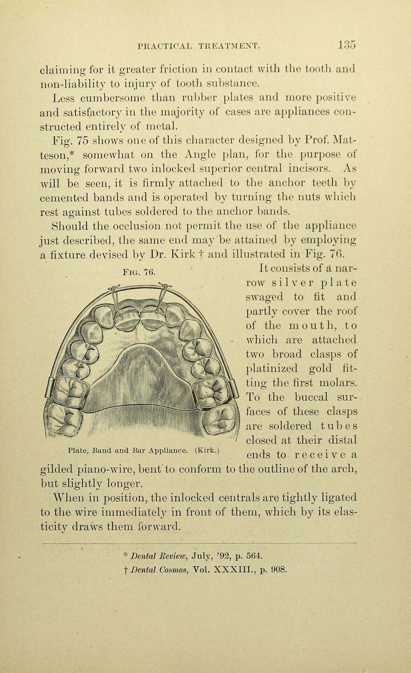 Fig. 76. claiming for it greater friction in contact with the tooth and non-liability to injury of tooth substance. Less cumbersome than ruljber plates and more positive and satisfactory in the majority of cases are appliances con- structed entirely of metal. Fig. 75 shows one of this character designed by Prof. Mat- teson,* somewhat on the Angle plan, for the purpose of moving forward two inlocked superior central incisors. As will be seen, it is firmly attached to the anchor teeth by cemented bands and is operated by turning the nuts wliich rest against tubes soldered to the anchor bands. Should the occlusion not permit the use of the appliance just described, the same end may be attained by employing a fixture devised by Dr. Kirk f and illustrated in Fig. 76. It consists of a nar- row silver plate swaged to fit and partly cover the roof of the mouth, to which are attached two broad clasps of platinized gold fit- ting the first molars. To the buccal sur- faces of these clasps are soldered tubes closed at their distal Plate, Band and Bar Appliance. (Kirk.) ^^^^-j^ ^^ receivC a gilded piano-wire, bent'to conform to the outline of the arch, but slightly longer. When in position, the inlocked centrals are tightly ligated to the wire immediately in front of them, which by its elas- ticity draws them forward. * Dental Review, Jiily, '92, p. 564.