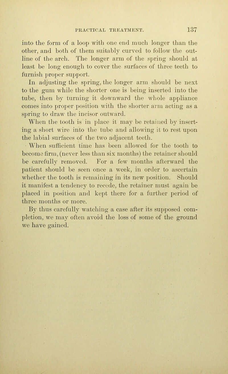into the form of a loop with one end much longer than the other, and both of them suitably curved to follow the out- line of the arch. The longer arm of the spring should at least be long enough to cover the surfaces of three teeth to furnish proper support. In adjusting the spring, the longer arm should be next to the gum while the shorter one is being inserted into the tube, then by turning it downward the whole appliance comes into proper position with the shorter arm acting as a spring to draw the incisor outward. When the tooth is in place it may be retained by insert- ing a short wire into the tube and allowing it to rest upon the labial surfaces of the two adjacent teeth. ■ When sufficient time has been allowed for the tooth to become firm, (never less than six months) the retainer should be carefully removed. For a few months afterward the patient should be seen once a week, in order to ascertain whether the tooth is remaining in its new position. Should it manifest a tendency to recede, the retainer must again be placed in position and kept there for a further period of three months or more. By thus carefully watching a case after its supposed com- pletion, we may often avoid the loss of some of the ground we have gained.