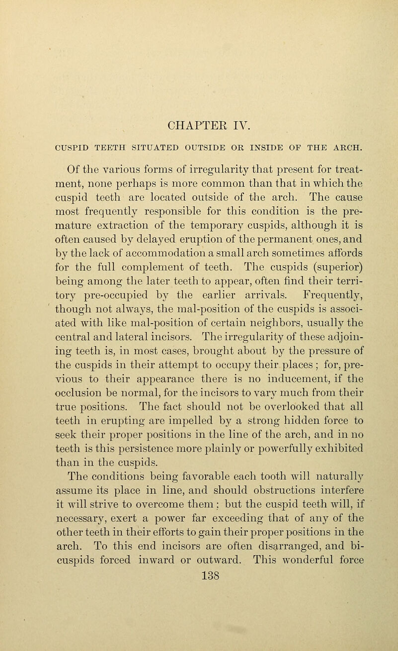 CUSPID TEETH SITUATED OUTSIDE OR INSIDE OF THE ARCH. Of the various forms of irregularity that present for treat- ment, none perhaps is more common than that in which the cuspid teeth are located outside of the arch. The cause most frequently responsible for this condition is the pre- mature extraction of the temporary cuspids, although it is often caused by delayed eruption of the permanent ones, and by the lack of accommodation a small arch sometimes affords for the full complement of teeth. The cuspids (superior) being among the later teeth to appear, often find their terri- tory pre-occupied by the earlier arrivals. Frequently, though not always, the mal-position of the cuspids is associ- ated with like mal-position of certain neighbors, usually the central and lateral incisors. The irregularity of these adjoin- ing teeth is, in most cases, brought about by the pressure of the cuspids in their attempt to occupy their places ; for, pre- vious to their appearance there is no inducement, if the occlusion be normal, for the incisors to vary much from their true positions. The fact should not be overlooked that all teeth in erupting are impelled by a strong hidden force to seek their proper positions in the line of the arch, and in no teeth is this persistence more plainly or powerfully exhibited than in the cuspids. The conditions being favorable each tooth will naturally assume its place in line, and should obstructions interfere it will strive to overcome them ; but the cuspid teeth will, if necessary, exert a power far exceeding that of any of the other teeth in their efforts to gain their proper positions in the arch. To this end incisors are often disarranged, and bi- cuspids forced inward or outward. This wonderful force