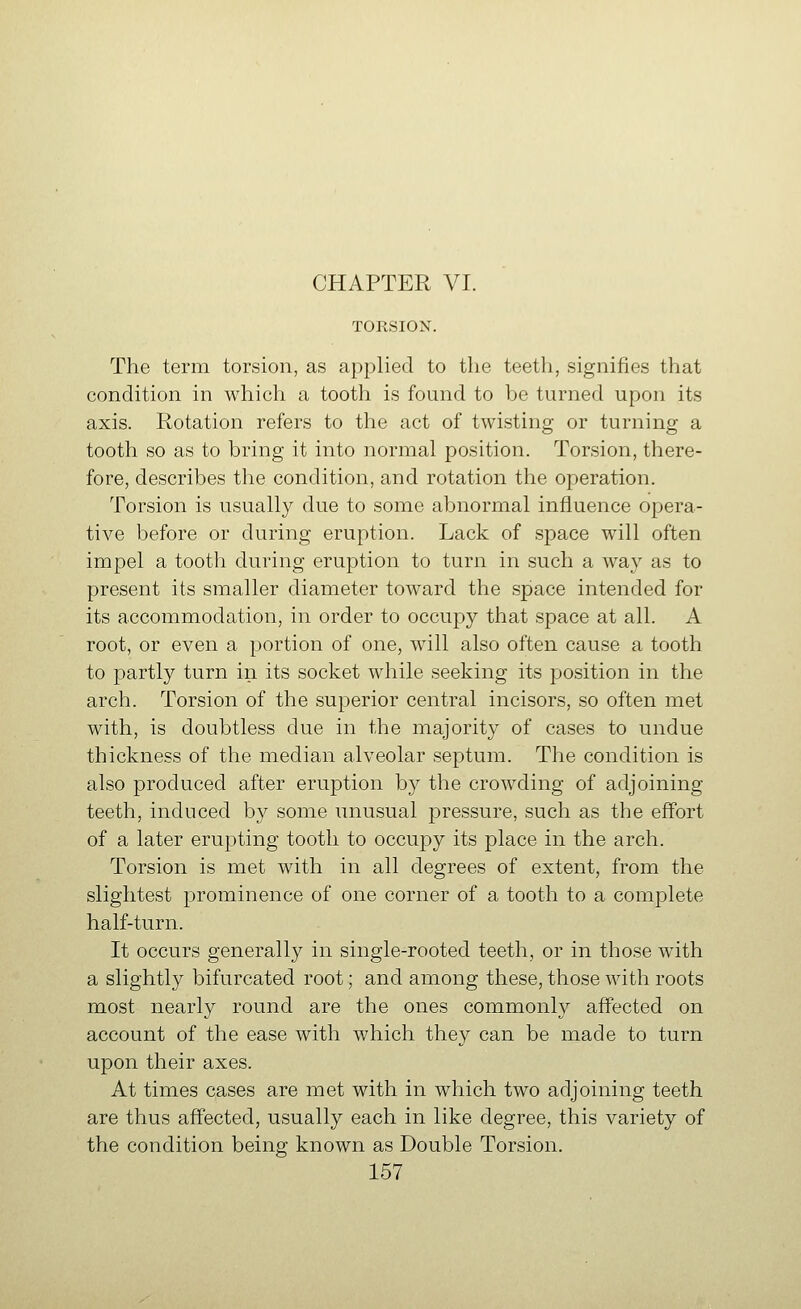 TORSION. The term torsion, as applied to the teeth, signifies that condition in whicli a tootli is found to be turned upon its axis. Rotation refers to tlie act of twisting or turning a tooth so as to bring it into normal position. Torsion, there- fore, describes the condition, and rotation the operation. Torsion is usually due to some abnormal influence opera- tive before or during eruption. Lack of space will often impel a tooth during eruption to turn in such a way as to present its smaller diameter toward the space intended for its accommodation, in order to occupy that space at all. A root, or even a portion of one, will also often cause a tooth to partly turn in its socket while seeking its position in the arch. Torsion of the superior central incisors, so often met with, is doubtless due in the majority of cases to undue thickness of the median alveolar septum. The condition is also produced after eruption by the crowding of adjoining teeth, induced by some unusual pressure, such as the effort of a later erupting tootli to occupy its place in the arch. Torsion is met with in all degrees of extent, from the slightest prominence of one corner of a tooth to a complete half-turn. It occurs generally in single-rooted teeth, or in those with a slightly bifurcated root; and among these, those with roots most nearly round are the ones commonly affected on account of the ease with which they can be made to turn upon their axes. At times cases are met with in which two adjoining teeth are thus affected, usually each in like degree, this variety of the condition being known as Double Torsion.