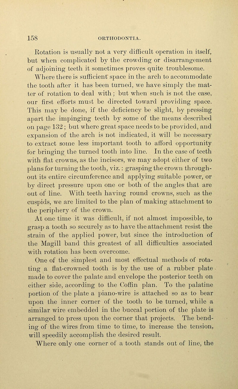 Rotation is usually not a very difficult operation in itself, but when complicated by the crowding or disarrangement of adjoining teeth it sometimes proves quite troublesome. Where there is sufficient space in the arch to accommodate the tooth after it has been turned, we have simply the mat- ter of rotation to deal with; but when such is not the case, our first efforts must be directed toward providing space. This may be done, if the deficiency be slight, by pressing apart the impinging teeth by some of the means described on page 132 ; but where great space needs to be provided, and expansion of the arch is not indicated, it will be necessary to extract some less important tooth to afford opportunity for bringing the turned tooth into line. In the case of teeth with flat crowns, as the incisors, we may adopt either of two plans for turning the tooth, viz.: grasping the crown through- out its entire circumference and applying suitable power, or by direct pressure upon one or both of the angles that are out of line. With teeth having round crowns, such as the cuspids, we are limited to the plan of making attachment to the periphery of the crown. At one time it was difficult, if not almost impossible, to grasp a tooth so securely as to have the attachment resist the strain of the applied power, but since the introduction of the Magill band this greatest of all difficulties associated with rotation has been overcome. One of the simplest and most effectual methods of rota- ting a flat-crowned tooth is by the use of a rubber plate made to cover the palate and envelope the posterior teeth on either side, according to the Coffin plan. To the palatine portion of the plate a piano-wire is attached so as to bear upon the inner corner of the tooth to be turned, while a similar wire embedded in the buccal portion of the plate is arranged to press upon the corner that projects. The bend- ing of the wires from time to time, to increase the tension, will speedily accomplish the desired result. Where only one corner of a tooth stands out of line, the