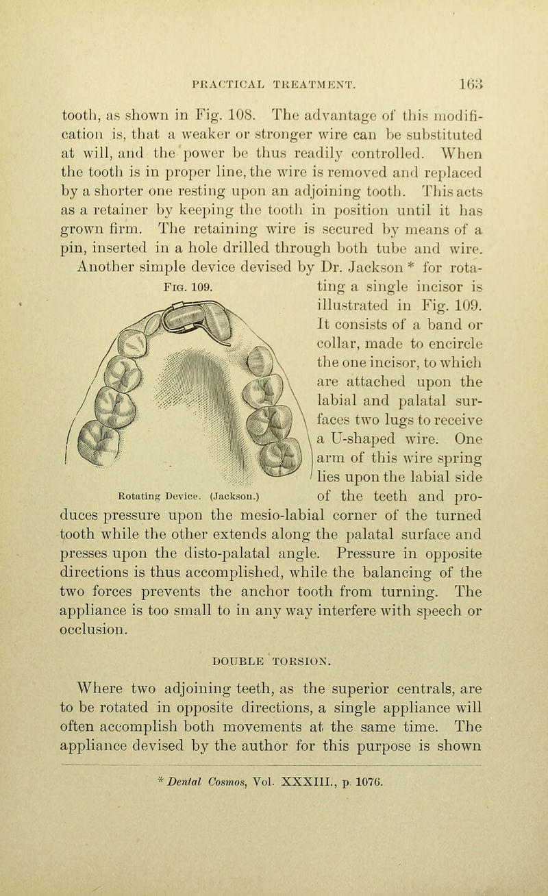 Fig. 109. tooth, as shown in Fig. 108. The advantage of this modifi- cation is, that a weaker or stronger wire can be substituted at will, and the power be thus readily controlled. When the tooth is in proper line, the wire is removed and replaced by a shorter one resting upon an adjoining tooth. This acts as a retainer by keeping the tooth in position until it has grown firm. The retaining wire is secured by means of a pin, inserted in a hole drilled through both tube and wire. Another simple device devised by Dr. Jackson * for rota- ting a single incisor is illustrated in Fig. 109. It consists of a band or collar, made to encircle the one incisor, to which are attached upon the labial and palatal sur- faces two lugs to receive a U-shaped wire. One arm of this wire spring lies upon the labial side Rotating Device. (Jacksou.) of the tCCth and prO- duces pressure upon the mesio-labial corner of the turned tooth while the other extends along the palatal surface and presses upon the disto-palatal angle. Pressure in opposite directions is thus accomplished, while the balancing of the two forces prevents the anchor tooth from turning. The appliance is too small to in any way interfere with speech or occlusion. DOUBLE TORSION. Where two adjoining teeth, as the superior centrals, are to be rotated in opposite directions, a single appliance will often accomplish both movements at the same time. The appliance devised by the author for this purpose is shown Denial Cosmos, Vol. XXXIII., p. 1076.