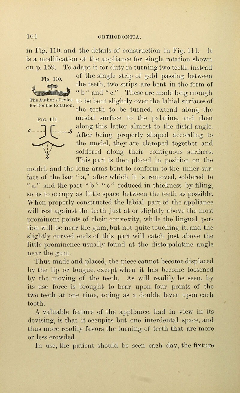 ill Fig. 110, and the details of construction in Fig. 111. It is a modification of the appliance for single rotation shown on p. 159. To adapt it for duty in turning two teeth, instead F> 110 ^^ ^^^ single strip of gold passing between the teeth, two strips are bent in the form of  b  and  c. These are made long enough The Author's Device to be bent slightlv over the labial surfaces of for Double Rotation. , i i the teeth to be turned, extend along the Fig. 111. mesial surface to the palatine, and then ~\ r along this latter almost to the distal angle. ^ Is^ After being properly shaped according to <>k^...>ffys^,^ the model, they are clamped together and \i/ soldered along their contiguous surfaces. This part is then placed in position on the model, and the long arms bent to conform to the inner sur- face of the bar  a, after which it is removed, soldered to  a, and the part  b   c  reduced in thickness by filing, so as to occupy as little space between the teeth as possible. When properly constructed the labial part of the appliance will rest against the teeth just at or slightly above the most prominent points of their convexity, while the lingual por- tion will be near the gum, but not quite touching it, and the slightly curved ends of this part will catch just above the little prominence usually found at the disto-palatine angle near the gum. Thus made and placed, the piece cannot become displaced by the lip or tongue, except when it has become loosened by the moving of the teeth. As will readily be seen, by its use force is brought to bear upon four points of the two teeth at one time, acting as a double lever upon each tooth. A valuable feature of the appliance, had in view in its devising, is that it occupies but one interdental space, and thus more readily favors the turning of teeth that are more or less crowded. In use, the patient should be seen each day, the fixture