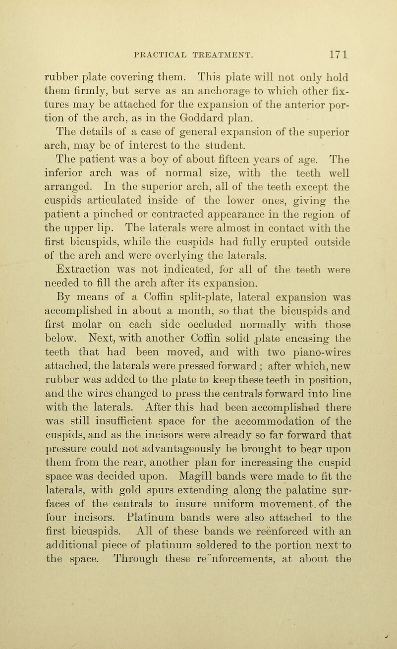 rubber plate covering them. This plate will not only hold them firmly, but serve as an anchorage to which other fix- tures may be attached for the expansion of the anterior por- tion of the arch, as in the Goddard plan. The details of a case of general expansion of the superior arch, may be of interest to the student. The patient was a boy of about fifteen years of age. The inferior arch was of normal size, with the teeth well arranged. In the superior arch, all of the teeth except the cuspids articulated inside of the lower ones, giving the patient a pinched or contracted appearance in the region of the upper lip. The laterals were almost in contact with the first bicuspids, while the cuspids had fully erupted outside of the arch and were overlying the laterals. Extraction was not indicated, for all of the teeth were needed to fill the arch after its expansion. By means of a Coffin split-plate, lateral expansion was accomplished in about a month, so that the bicuspids and first molar on each side occluded normally with those below. Next, with another Coffin solid ,plate encasing the teeth that had been moved, and with two piano-wires attached, the laterals were pressed forward ; after which, new rubber was added to the plate to keep these teeth in position, and the wires changed to press the centrals forward into line with the laterals. After this had been accomplished there was still insufficient space for the accommodation of the cuspids, and as the incisors were already so far forward that pressure could not advantageously be brought to bear upon them from the rear, another plan for increasing the cuspid space was decided upon. Magill bands were made to fit the laterals, with gold spurs extending along the palatine sur- faces of the centrals to insure uniform movement, of the four incisors. Platinum bands were also attached to the first bicuspids. All of these bands we reenforced with an additional piece of platinum soldered to the portion next to the space. Through these renforcements, at a])out the