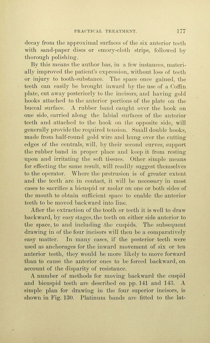 decay from the approximal surfaces of the six anterior teeth with sand-paper discs or emory-cloth strips, followed by thorough polishing. By this means the author has, in a few instances, materi- ally improved the patient's expression, without loss of teeth or injury to tooth-substance. The space once gained, the teeth can easily be brought inward by the use of a Coffin plate, cut away posteriorly to the incisors, and having gold hooks attached to the anterior portions of the plate on the buccal surface. A rubber band caught over the hook on one side, carried along the labial surfaces of the anterior teeth and attached to the hook on the opposite side, will generally provide the required tension. Small double hooks, made from half-round gold wire and hung over the cutting edges of the centrals, will, by their second curves, support the rubber band in proper place and keep it from resting upon and irritating the soft tissues. Other simple means for effecting the same result, will readily suggest themselves to the operator. Where the protrusion is of greater extent and the teeth are in contact, it will be necessary in most cases to sacrifice a bicuspid or molar on one or both sides of the mouth to obtain sufiicient space to enable the anterior teeth to be moved backward into line. After the extraction of the tooth or teeth it is well to draw backward, by easy stages, the teeth on either side anterior to the space, to and including the cuspids. The subsequent drawing in of the four incisors will then be a comparatively easy matter. In many cases, if the posterior teeth were used as anchorages for the inward movement of six or ten anterior teeth, they would be more likely to move forward than to cause the anterior ones to V^e forced backward, on account of the disparity of resistance. A number of methods for moving backward the cuspid and bicuspid teeth are described on pp. 141 and 143. A simple plan for drawing in the four superior incisors, is shown in Fig. 130. Platinum bands are fitted to the lat-