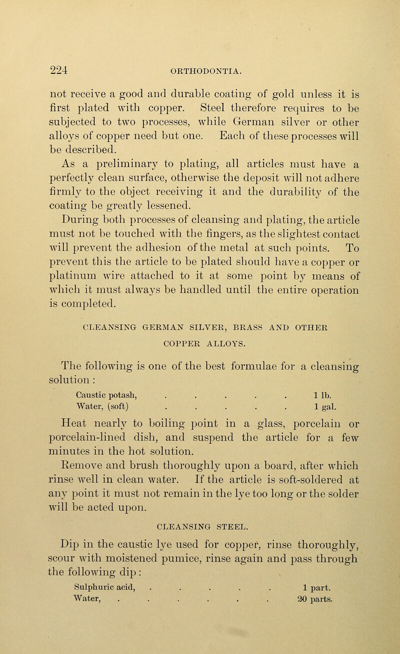 not receive a good and durable coating of gold unless it is first plated with copper. Steel therefore requires to be subjected to two processes, while German silver or other alloys of copper need but one. Each of these processes will be described. As a preliminary to plating, all articles must have a perfectly clean surface, otherwise the deposit will not adhere firmly to the object receiving it and the durability of the coating be greatly lessened. During both processes of cleansing and plating, the article must not be touched with the fingers, as the slightest contact will prevent the adhesion of the metal at such points. To prevent this the article to be plated should have a copper or platinum wire attached to it at some point by means of which it must always be handled until the entire operation is completed. CLEANSING GERMAN SILVER, BRASS AND OTHER COPPER ALLOYS. The following is one of the best formulae for a cleansing solution: Caustic potash, . . . . . 1 lb. Water, (soft) ..... 1 gal. Heat nearly to boiling point in a glass, porcelain or porcelain-lined dish, and suspend the article for a few minutes in the hot solution. Remove and brush thoroughly upon a board, after which rinse well in clean water. If the article is soft-soldered at any point it must not remain in the lye too long or the solder will be acted ujDon. CLEANSING STEEL. Dip in the caustic lye used for copper, rinse thoroughly, scour with moistened pumice, rinse again and pass through the following dip: Sulphuric acid, ..... 1 part. Water, ...... W parts.