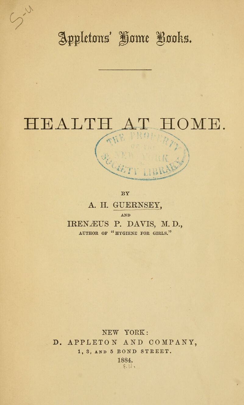 >> %i^i^ldam p0mc §0oks. HEALTH AT HOME. BY A. H. GUERNSEY, AND IREN^IJS P. DAVIS, M.D., AUTHOR OP hygiene FOR GIRLS. NEW YORK: D. APPLETON AND COMPANY, 1, 3, AND 5 BOND STEEET. 1884.