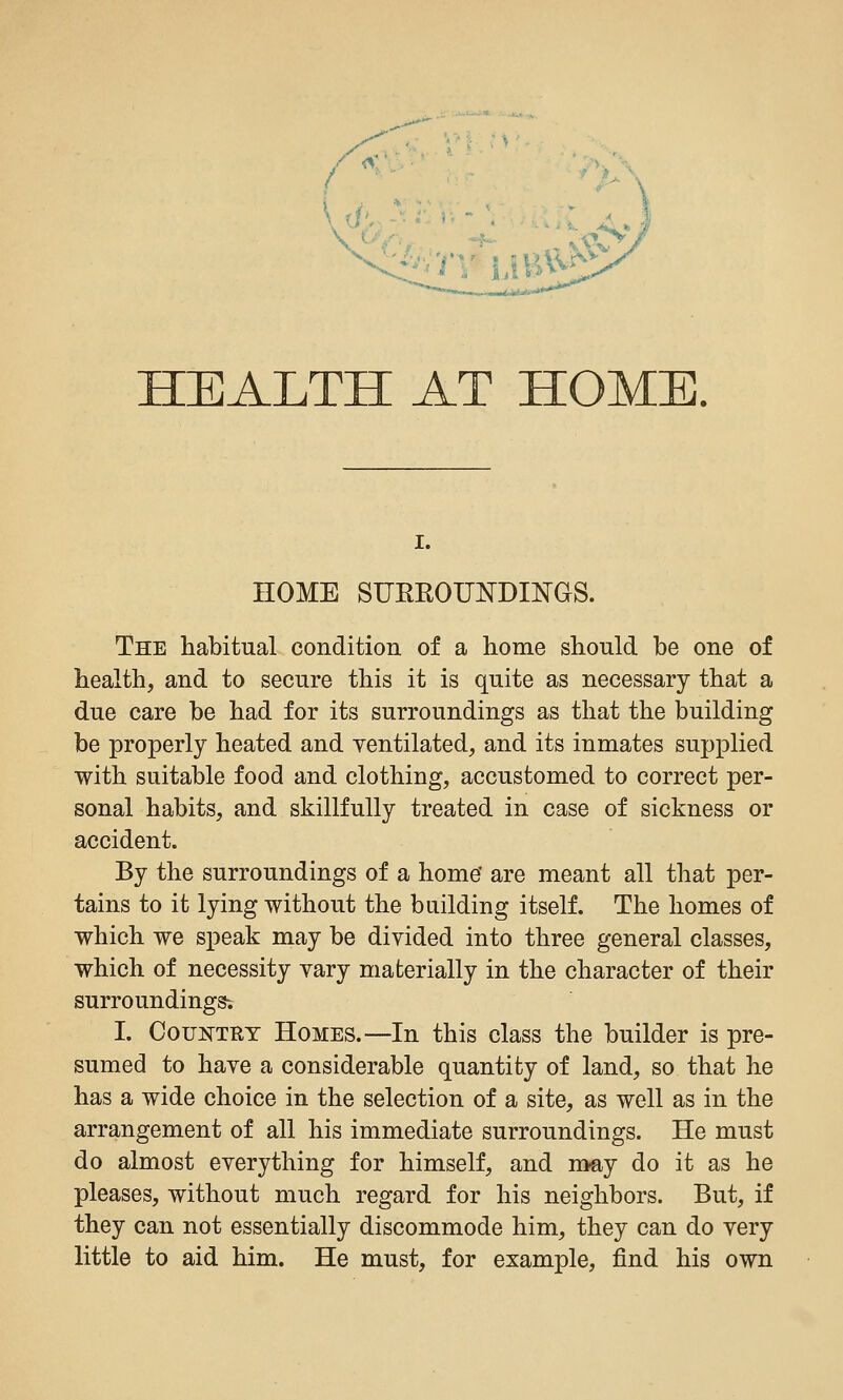 HEALTH AT HOME. I. HOME SUEEOUNDINGS. The habitual condition of a home should be one of health, and to secure this it is quite as necessary that a due care be had for its surroundings as that the building be properly heated and ventilated, and its inmates supplied with suitable food and clothing, accustomed to correct per- sonal habits, and skillfully treated in case of sickness or accident. By the surroundings of a home' are meant all that per- tains to it lying without the building itself. The homes of which we speak may be divided into three general classes, which of necessity vary materially in the character of their surroundings; I. OouKTRY Homes.—In this class the builder is pre- sumed to have a considerable quantity of land, so that he has a wide choice in the selection of a site, as well as in the arrangement of all his immediate surroundings. He must do almost everything for himself, and may do it as he pleases, without much regard for his neighbors. But, if they can not essentially discommode him, they can do very little to aid him. He must, for example, find his own