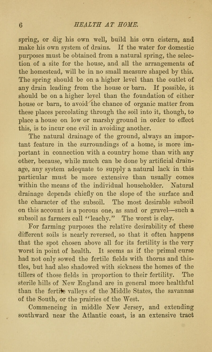 spring, or dig his own well, build his own cistern, and make his own system of drains. If the water for domestic purposes must be obtained from a natural spring, the selec- tion of a site for the house, and all the arrangements of the homestead, will be in no small measure shaped by this. The spring should be on a higher level than the outlet of any drain leading from the house or barn. If possible, it should be on a higher level than the foundation of either house or barn, to avoid 'the chance of organic matter from these places percolating through the soil into it, though, to place a house on low or marshy ground in order to effect this, is to incur one evil in avoiding another. The natural drainage of the ground, always an impor- tant feature in the surroundings of a home, is more im- portant in connection with a country home than with any other, because, while much can be done by artificial drain- age, any system adequate to supply a natural lack in this particular must be more extensive than usually comes within the means of the individual householder. Natural drainage depends chiefly on the slope of the surface and the character of the subsoil. The most desirable subsoil on this account is a porous one, as sand or gi'avel—such a subsoil as farmers call *'leachy. The worst is clay. For farming purposes the relative desirability of these different soils is nearly reversed, so that it often happens that the spot chosen above all for its fertility is the very worst in point of health. It seems as if the primal curse had not only sowed the fertile fields with thorns and this- tles, but had also shadowed with sickness the homes of the tillers of those fields in proportion to their fertility. The sterile hills of New England are in general more healthful than the fertile valleys of the Middle States, the savannas of the South, or the prairies of the West. Commencing in middle New Jersey, and extending southward near the Atlantic coast, is an extensive tract