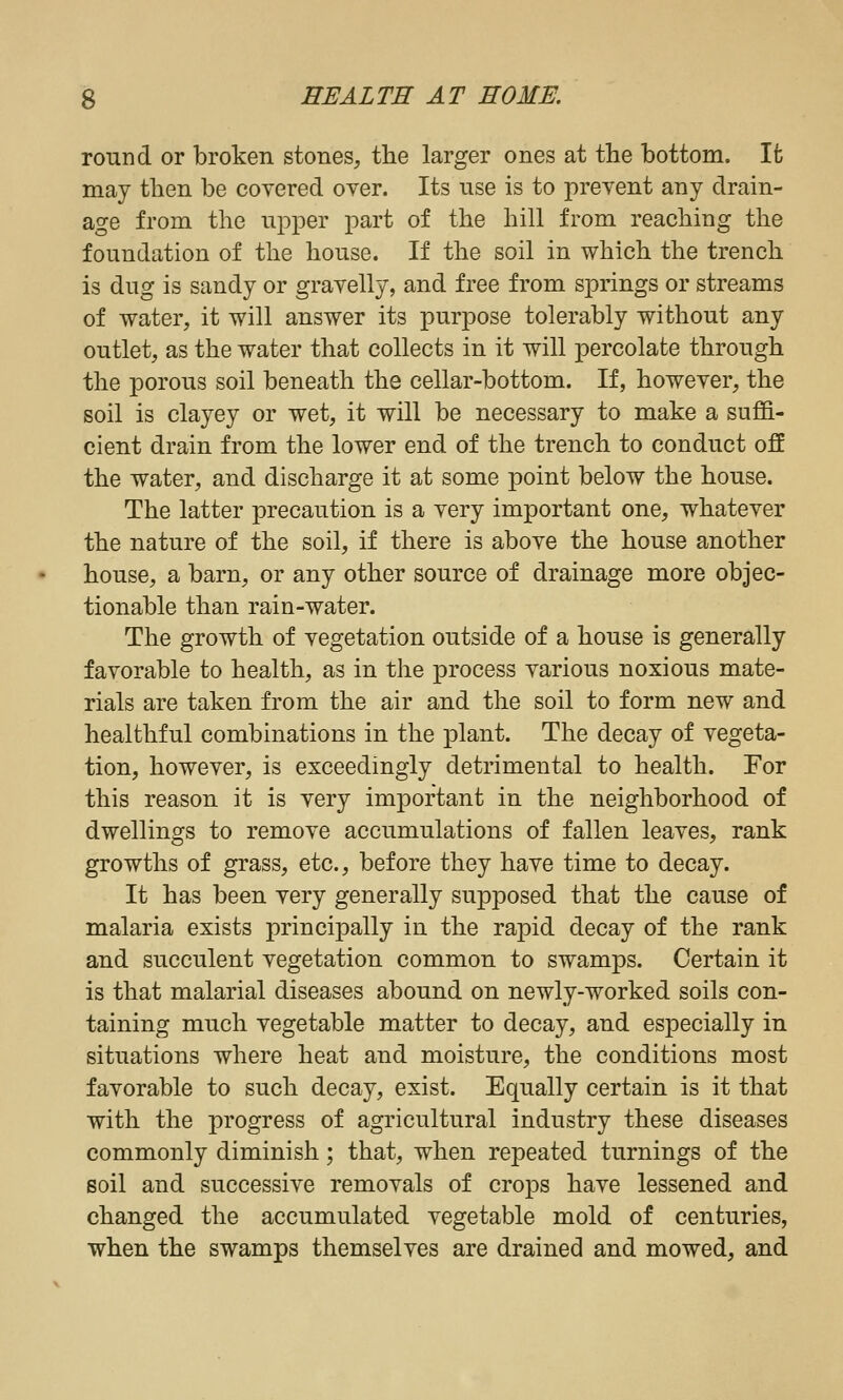 round or broken stones, the larger ones at the bottom. It may then be covered over. Its use is to prevent any drain- age from the upper part of the hill from reaching the foundation of the house. If the soil in which the trench is dug is sandy or gravelly, and free from springs or streams of water, it will answer its purpose tolerably without any outlet, as the water that collects in it will percolate through the porous soil beneath the cellar-bottom. If, however, the soil is clayey or wet, it will be necessary to make a suffi- cient drain from the lower end of the trench to conduct off the water, and discharge it at some point below the house. The latter precaution is a very important one, whatever the nature of the soil, if there is above the house another house, a barn, or any other source of drainage more objec- tionable than rain-water. The growth of vegetation outside of a house is generally favorable to health, as in the process various noxious mate- rials are taken from the air and the soil to form new and healthful combinations in the plant. The decay of vegeta- tion, however, is exceedingly detrimental to health. For this reason it is very important in the neighborhood of dwellings to remove accumulations of fallen leaves, rank growths of grass, etc., before they have time to decay. It has been very generally supposed that the cause of malaria exists principally in the rapid decay of the rank and succulent vegetation common to swamps. Certain it is that malarial diseases abound on newly-worked soils con- taining much vegetable matter to decay, and especially in situations where heat and moisture, the conditions most favorable to such decay, exist. Equally certain is it that with the progress of agricultural industry these diseases commonly diminish; that, when repeated turnings of the soil and successive removals of crops have lessened and changed the accumulated vegetable mold of centuries, when the swamps themselves are drained and mowed, and