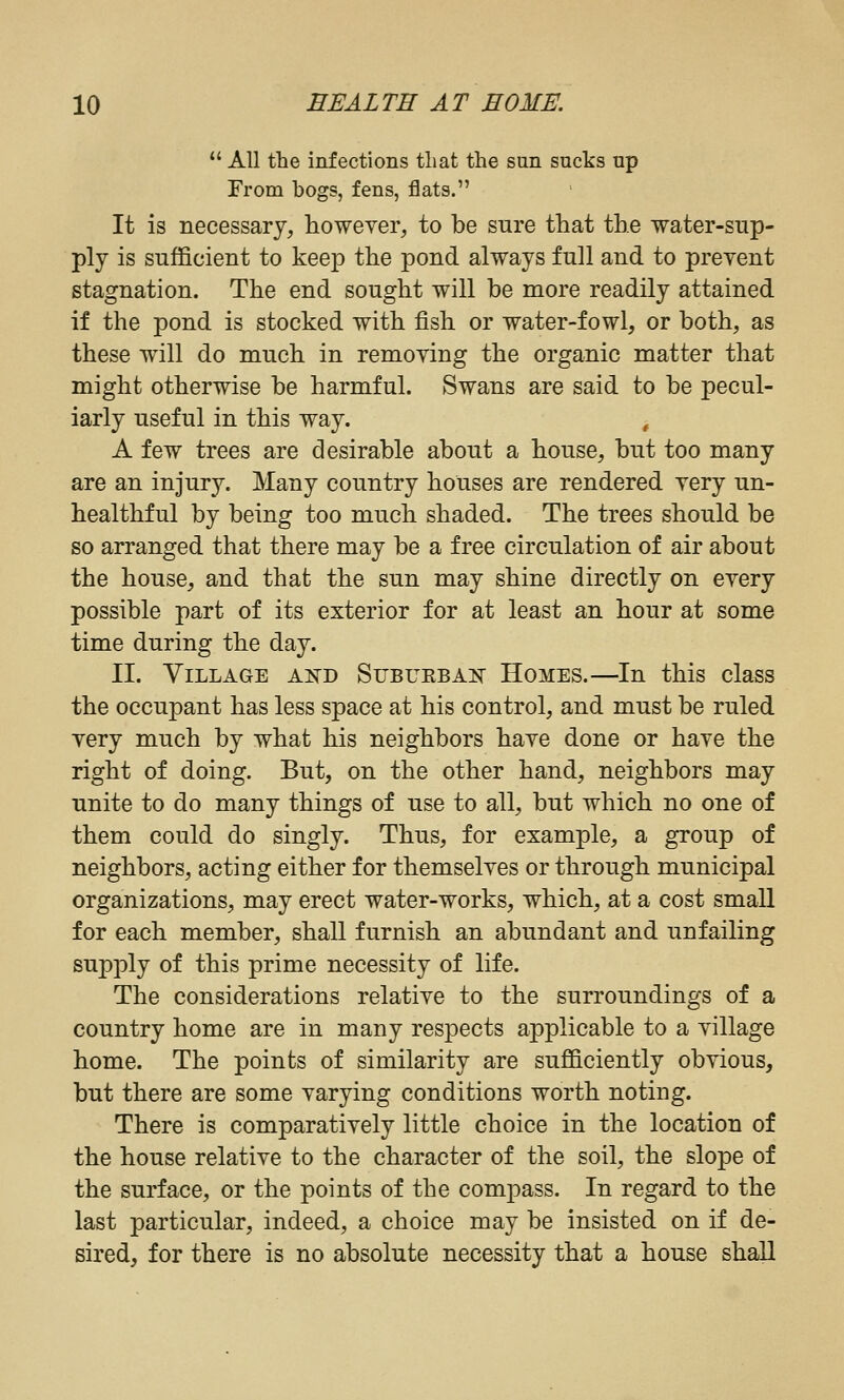 *' All the infections that the sun sucks up From bogs, fens, flats. It is necessary, howeyer, to be sure that the water-sup- ply is sufficient to keep the pond always full and to preyent stagnation. The end sought will be more readily attained if the pond is stocked with fish or water-fowl, or both, as these will do much in remoying the organic matter that might otherwise be harmful. Swans are said to be pecul- iarly useful in this way. ^ A few trees are desirable about a house, but too many are an injury. Many country houses are rendered yery un- healthful by being too much shaded. The trees should be so arranged that there may be a free circulation of air about the house, and that the sun may shine directly on eyery possible part of its exterior for at least an hour at some time during the day. II. Village ajtd Subuebak Homes.—In this class the occupant has less space at his control, and must be ruled yery much by what his neighbors haye done or haye the right of doing. But, on the other hand, neighbors may unite to do many things of use to all, but which no one of them could do singly. Thus, for example, a group of neighbors, acting either for themselyes or through municipal organizations, may erect water-works, which, at a cost small for each member, shall furnish an abundant and unfailing supply of this prime necessity of life. The considerations relatiye to the surroundings of a country home are in many respects applicable to a yillage home. The points of similarity are sufficiently obyious, but there are some yarying conditions worth noting. There is comparatiyely little choice in the location of the house relatiye to the character of the soil, the slope of the surface, or the points of the compass. In regard to the last particular, indeed, a choice may be insisted on if de- sired, for there is no absolute necessity that a house shall