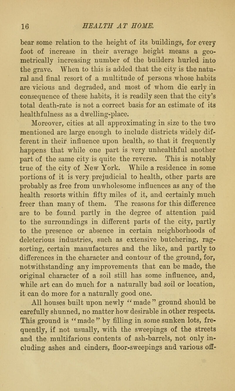 bear some relation to the height of its buildings, for every foot of increase in their average height means a geo- metrically increasing number of the builders hurled into the grave. When to this is added that the city is the natu- ral and final resort of a multitude of persons whose habits are vicious and degraded, and most of whom die early in consequence of these habits, it is readily seen that the city's total death-rate is not a correct basis for an estimate of its healthfulness as a dwelling-place. Moreover, cities at all approximating in size to the two mentioned are large enough to include districts widely dif- ferent in their influence upon health, so that it frequently happens that while one part is very unhealthful another part of the same city is quite the reverse. This is notably true of the city of New York. While a residence in some portions of it is very prejudicial to health, other parts are probably as free from unwholesome influences as any of the health resorts within fifty miles of it, and certainly much freer than many of them. The reasons for this difference are to be found partly in the degree of attention paid to the surroundings in different parts of the city, partly to the presence or absence in certain neighborhoods of deleterious industries, such as extensive butchering, rag- sorting, certain manufactures and the like, and partly to differences in the character and contour of the ground, for, notwithstanding any improvements that can be made, the original character of a soil still has some influence, and, while art can do much for a naturally bad soil or location, it can do more for a naturally good one. All houses built upon newly made ground should be carefully shunned, no matter how desirable in other respects. This ground is made by filling in some sunken lots, fre- quently, if not usually, with the sweepings of the streets and the multifarious contents of ash-barrels, not only in- cluding ashes and cinders, floor-sweepings and various off-