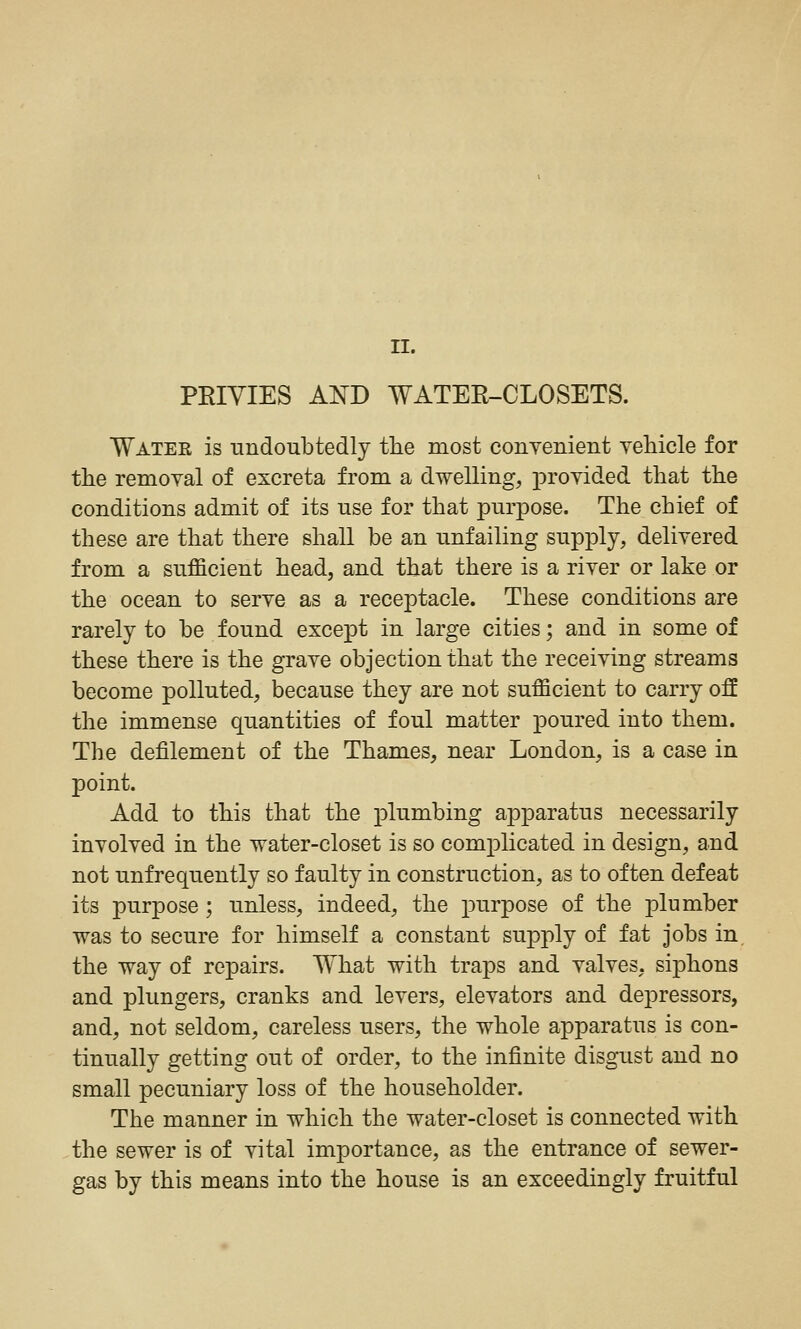 PRIVIES AND WATEE-CLOSETS. Water is undoubtedly the most conyenient yehicle for the removal of excreta from a dwelling, provided that the conditions admit of its use for that purpose. The chief of these are that there shall be an unfailing supply, delivered from a sufficient head, and that there is a river or lake or the ocean to serve as a receptacle. These conditions are rarely to be found except in large cities; and in some of these there is the grave objection that the receiving streams become polluted, because they are not sufficient to carry off the immense quantities of foul matter poured into them. The defilement of the Thames, near London, is a case in point. Add to this that the plumbing apparatus necessarily involved in the water-closet is so complicated in design, and not unfrequently so faulty in construction, as to often defeat its purpose ; unless, indeed, the purpose of the plumber was to secure for himself a constant supply of fat jobs in. the way of repairs. What with traps and valves, siphons and plungers, cranks and levers, elevators and depressors, and, not seldom, careless users, the whole apparatus is con- tinually getting out of order, to the infinite disgust and no small pecuniary loss of the householder. The manner in which the water-closet is connected with the sewer is of vital importance, as the entrance of sewer- gas by this means into the house is an exceedingly fruitful