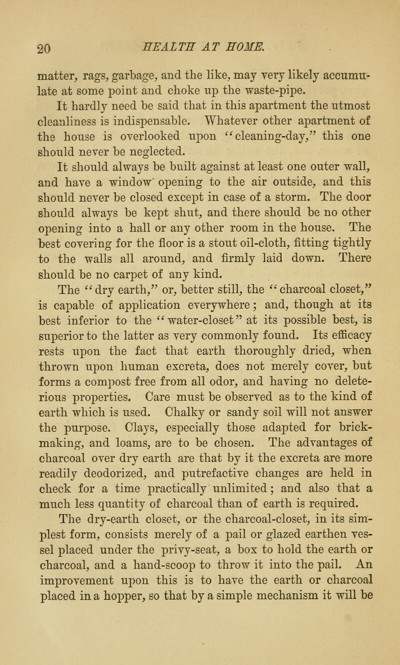 matter, rags, garbage, and the like, may yery likely accumu- late at some point and choke ujo the waste-pipe. It hardly need be said that in this apartment the utmost cleanliness is indispensable. Whatever other apartment of the house is overlooked upon ^^cleaning-day, this one should never be neglected. It should always be built against at least one outer wall, and have a window' opening to the air outside, and this should never be closed except in case of a storm. The door should always be kept shut, and there should be no other opening into a hall or any other room in the house. The best covering for the floor is a stout oil-cloth, fitting tightly to the walls all around, and firmly laid down. There should be no carpet of any kind. The ^'dry earth, or, better still, the ^'charcoal closet, is capable of application everywhere; and, though at its best inferior to the ^^water-closet at its possible best, is superior to the latter as very commonly found. Its efficacy rests upon the fact that earth thoroughly dried, when thrown upon human excreta, does not merely cover, but forms a compost free from all odor, and having no delete- rious properties. Care must be observed as to the kind of earth which is used. Chalky or sandy soil will not answer the purpose. Clays, especially those adapted for brick- making, and loams, are to be chosen. The advantages of charcoal over dry earth are that by it the excreta are more readily deodorized, and putrefactive changes are held in check for a time practically unlimited; and also that a much less quantity of charcoal than of earth is required. The dry-earth closet, or the charcoal-closet, in its sim- plest form, consists merely of a pail or glazed earthen ves- sel placed under the privy-seat, a box to hold the earth or charcoal, and a hand-scoop to throw it into the pail. An improvement upon this is to have the earth or charcoal placed in a hopper, so that by a simple mechanism it will be