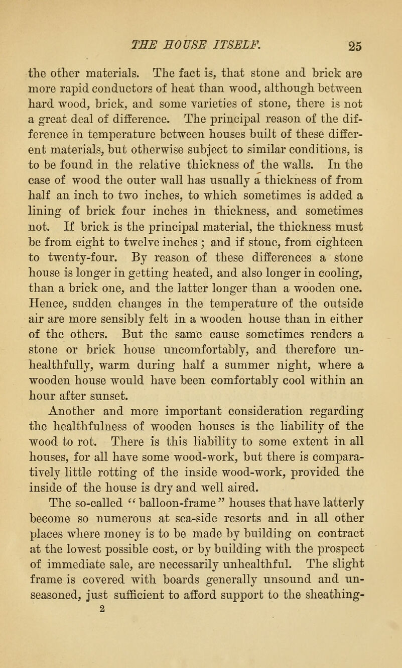 the other materials. The fact is, that stone and brick are more rapid conductors of heat than wood, although between hard wood, brick, and some varieties of stone, there is not a great deal of difference. The principal reason of the dif- ference in temperature between houses built of these differ- ent materials, but otherwise subject to similar conditions, is to be found in the relative thickness of the walls. In the case of wood the outer wall has usually a thickness of from half an inch to two inches, to which sometimes is added a lining of brick four inches in thickness, and sometimes not. If brick is the principal material, the thickness must be from eight to twelve inches ; and if stone, from eighteen to twenty-four. By reason of these differences a stone house is longer in getting heated, and also longer in cooling, than a brick one, and the latter longer than a wooden one. Hence, sudden changes in the temperature of the outside air are more sensibly felt in a wooden house than in either of the others. But the same cause sometimes renders a stone or brick house uncomfortably, and therefore un- healthfully, warm during half a summer night, where a wooden house would have been comfortably cool within an hour after sunset. Another and more important consideration regarding the healthfulness of wooden houses is the liability of the wood to rot. There is this liability to some extent in all houses, for all have some wood-work, but there is compara- tively little rotting of the inside wood-work, provided the inside of the house is dry and well aired. The so-called ^'^ balloon-frame houses that have latterly become so numerous at sea-side resorts and in all other places where money is to be made by building on contract at the lowest possible cost, or by building with the pros^DCct of immediate sale, are necessarily unhealthful. The slight frame is covered with boards generally unsound and un- seasoned, just sufficient to afford support to the sheathing- 2