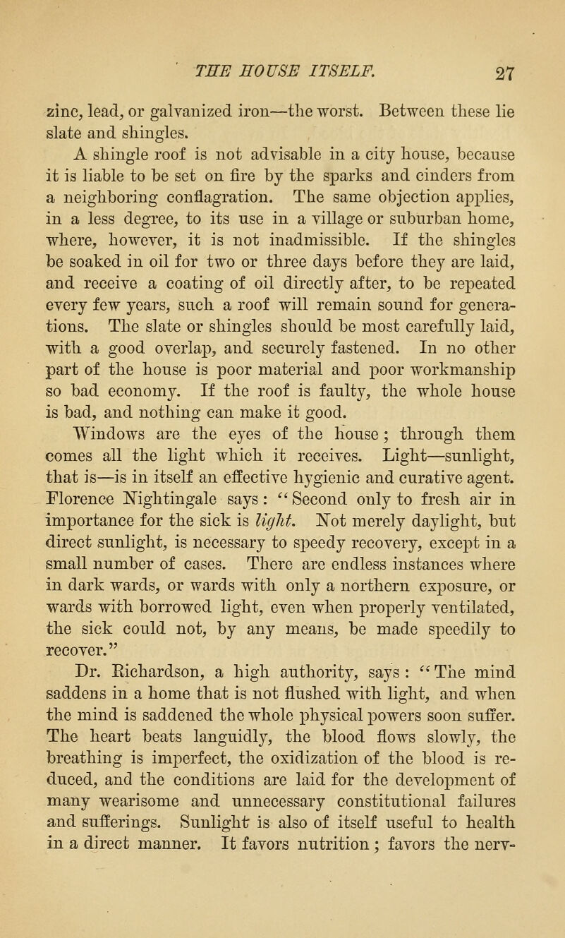 zinc, lead, or galvanized iron—tlie worst. Between these lie slate and shingles. A shingle roof is not advisable in a city honse, because it is liable to be set on fire by the sparks and cinders from a neighboring conflagration. The same objection applies, in a less degree, to its use in a village or suburban home, where, however, it is not inadmissible. If the shingles be soaked in oil for two or three days before they are laid, and receive a coating of oil directly after, to be repeated every few years, such a roof will remain sound for genera- tions. The slate or shingles should be most carefully laid, with a good overlap, and securely fastened. In no other part of the house is poor material and poor workmanship so bad economy. If the roof is faulty, the whole house is bad, and nothing can make it good. Windows are the eyes of the house; through them comes all the light which it receives. Light—sunlight, that is—is in itself an effective hygienic and curative agent. Florence Nightingale says: ^^ Second only to fresh air in importance for the sick is light. Not merely daylight, but direct sunlight, is necessary to speedy recovery, except in a small number of cases. There are endless instances where in dark wards, or wards with only a northern exposure, or wards with borrowed light, even when properly ventilated, the sick could not, by any means, be made speedily to recover. Dr. Richardson, a high authority, says : ^^ The mind saddens in a home that is not flushed with light, and when the mind is saddened the whole physical powers soon suffer. The heart beats languidly, the blood flows slowly, the breathing is imperfect, the oxidization of the blood is re- duced, and the conditions are laid for the development of many wearisome and unnecessary constitutional failures and sufferings. Sunlight is also of itself useful to health in a direct manner. It favors nutrition ; favors the nerv-