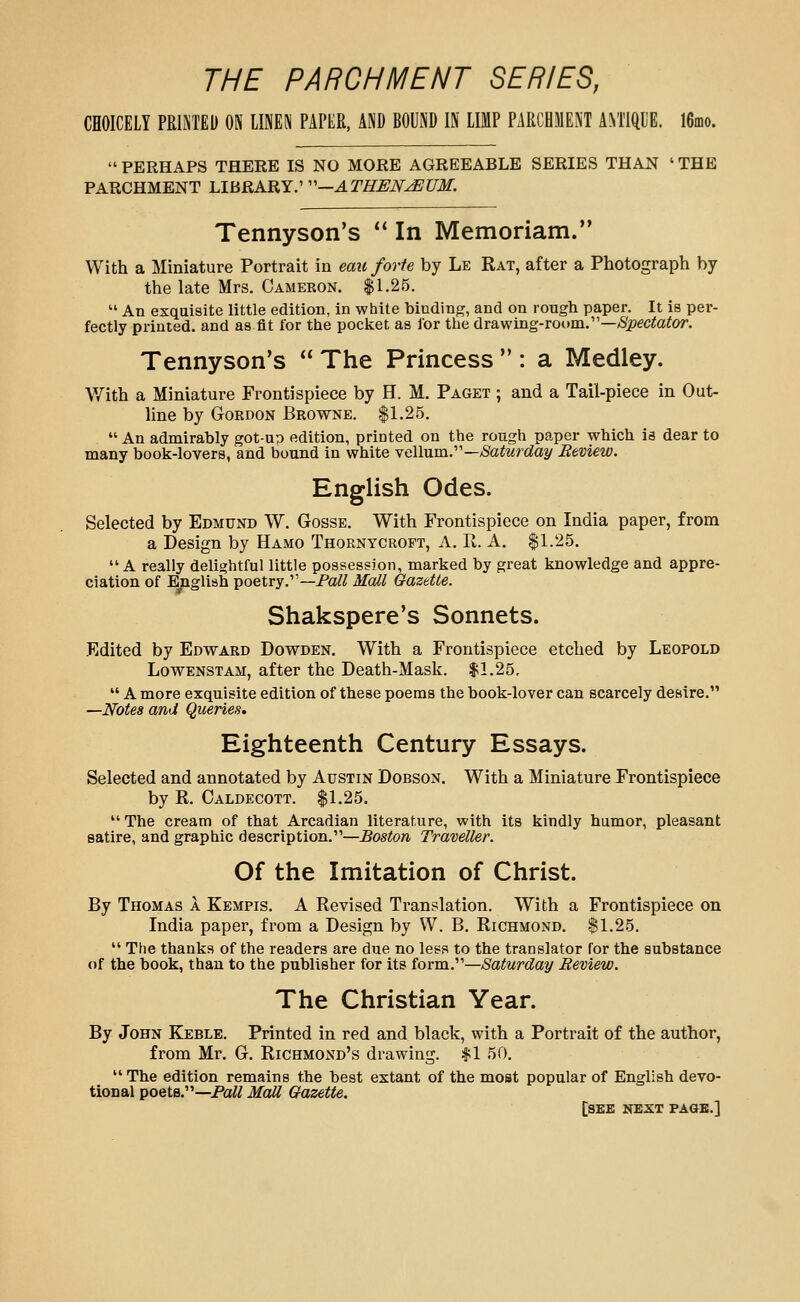 THE PARCHMENT SERIES, CHOICELY PRINTED ON LINEN PAPER, AND BOUND IN LIMP PARCHMENT A^TIQl'E. 16fflo.  PERHAPS THERE IS NO MORE AGREEABLE SERIES THAN ' THE PARCHMENT LIBRARY: ''—ATHUJY-^UM. Tennyson's ** In Memoriam. With a Miniature Portrait in eau forte by Le Rat, after a Photograph by the late Mrs. Cameron. $1.25.  An exquisite little edition, in white binding, and on rough paper. It is per- fectly printed, and as fit for the pocket as for the drawing-room.—^S^pecto^or. Tennyson's  The Princess  : a Medley. With a Miniature Frontispiece by H. M. Paget ; and a Tail-piece in Out- line by Gordon Browne. $1.25.  An admirably got-up edition, printed on the rough paper which ia dear to many book-lovers, and bound in white vellum.—/Saiwrc^ay Review. English Odes. Selected by Edmund W. Gosse. With Frontispiece on India paper, from a Design by Hamo Thornycroft, A. R. A. $1.25.  A really delightful little possession, marked by great knowledge and appre- ciation of English poetry.—Pa/^ Mall Gazette. Shakspere's Sonnets. Edited by Edward Dowden. With a Frontispiece etched by Leopold Lowenstam, after the Death-Mask. $1.25,  A more exquisite edition of these poems the book-lover can scarcely desire. —Notes and Queries. Eighteenth Century Essays. Selected and annotated by Austin Dobson. With a Miniature Frontispiece by R. Caldecott. $1.25.  The cream of that Arcadian literature, with its kindly humor, pleasant satire, and graphic description.—Boston Traveller. Of the Imitation of Christ. By Thomas a Kempis. A Revised Translation. With a Frontispiece on India paper, from a Design by W. B. Richmond. $1.25.  The thanks of the readers are due no less to the translator for the substance of the book, than to the publisher for its form.—Saturday Review. The Christian Year. By John Keble. Printed in red and black, with a Portrait of the author, from Mr. G. Richmond's drawing. $1 50.  The edition remains the best extant of the most popular of English devo- tional poets.—PaW Mall Gazette. [see next page.]