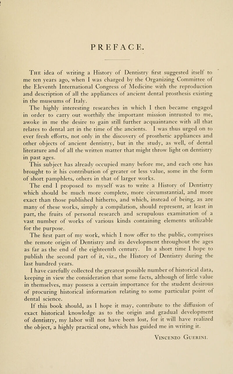 PREFACE. The idea of writing a History of Dentistry first suggested itself to me ten years ago, when I was charged by the Organizing Committee of the Eleventh International Congress of Medicine with the reproduction and description of all the appliances of ancient dental prosthesis existing in the museums of Italy. The highly interesting researches in which I then became engaged in order to carry out worthily the important mission intrusted to me, awoke in me the desire to gain still further acquaintance with all that relates to dental art in the time of the ancients. I was thus urged on to ever fresh efforts, not only in the discovery of prosthetic appliances and other objects of ancient dentistry, but in the study, as well, of dental literature and of all the written matter that might throw light on dentistry in past ages. This subject has already occupied many before me, and each one has brought to it his contribution of greater or less value, some in the iorm of short pamphlets, others in that of larger works. The end I proposed to myself was to write a History ot Dentistry which should be much more complete, more circumstantial, and more exact than those published hitherto, and which, instead of being, as are many of these works, simply a compilation, should represent, at least in part, the fruits of personal research and scrupulous examination of a vast number of works of various kinds containing elements utilizable for the purpose. The first part of my work, which I now offer to the public, comprises the remote origin of Dentistry and its development throughout the ages as far as the end of the eighteenth century. In a short time I hope to publish the second part of it, viz., the History of Dentistr}- during the last hundred years. I have carefully collected the greatest possible number of historical data, keeping in view the consideration that some facts, although of little value in themselves, may possess a certain importance for the student desirous of procuring historical information relating to some particular point of dental science. If this book should, as I hope it may, contribute to the diffusion of exact historical knowledge as to the origin and gradual development of dentistry, my labor will not have been lost, for it will have realized the object, a highly practical one, which has guided me in writing it. ViNCENZO GUERINI.
