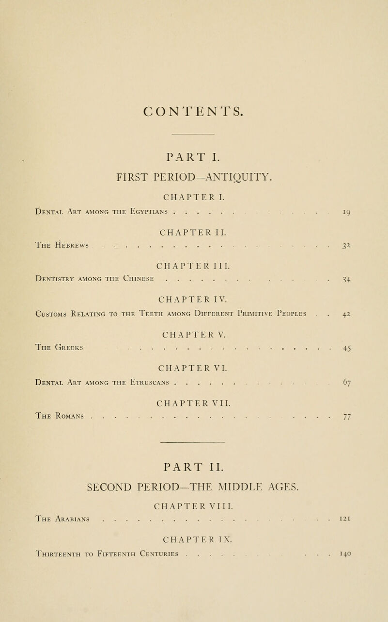 CONTENTS. PART I. FIRST PERIOD—ANTIQUITY. CHAPTER I. Dental Art among the Egyptians 19 CHAPTER II. The Hebrews 32 CHAPTER III. Dentistry among the Chinese 34 CHAPTER IV. Customs Relating to the Teeth among Different Primitive Peoples . 42 CHAPTER V. The Greeks 45 CHAPTER VI. Dental Art among the Etruscans 67 CHAPTER VII. The Romans 77 PART II. SECOND PERIOD—THE MIDDLE AGES. CHAPTER VIII. The Arabians 121 CHAPTER IX. Thirteenth to Fifteenth Centuries ... 140