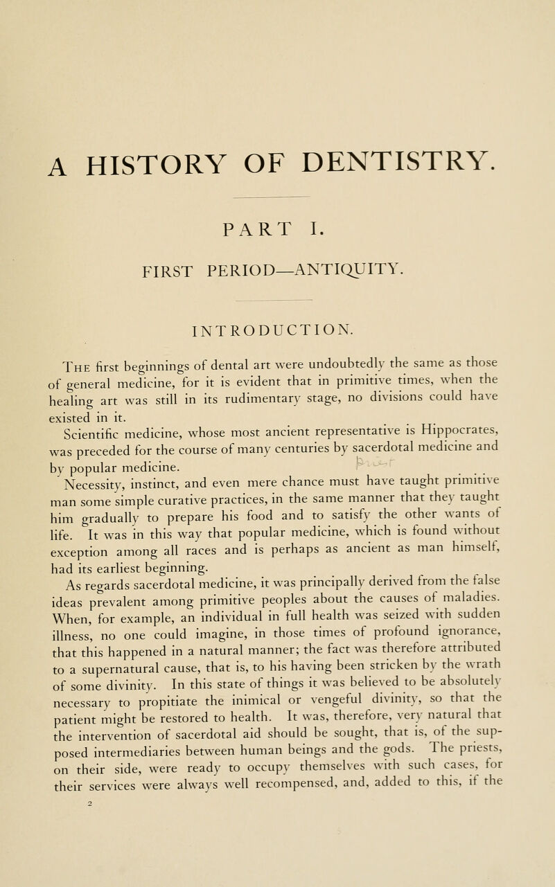 A HISTORY OF DENTISTRY. PART I. FIRST PERIOD—ANTIQUITY INTRODUCTION. The first beginnings of dental art were undoubtedly the same as those of general medicine, for it is evident that in primitive times, when the healing art was still in its rudimentary stage, no divisions could have existed in it. Scientific medicine, whose most ancient representative is Hippocrates, was preceded for the course of many centuries by sacerdotal medicine and by popular medicine. Necessity, instinct, and even mere chance must have taught primitive man some simple curative practices, in the same manner that they taught him gradually to prepare his food and to satisfy the other wants of life. It was in this way that popular medicine, which is found without exception among all races and is perhaps as ancient as man himself, had its earliest beginning. As regards sacerdotal medicine, it was principally derived from the false ideas prevalent among primitive peoples about the causes of maladies. When, for example, an individual in full health was seized with sudden illness', no one could imagine, in those times of profound ignorance, that this happened in a natural manner; the fact was therefore attributed to a supernatural cause, that is, to his having been stricken by the wrath of some divinity. In this state of things it was believed to be absolutely necessary to propitiate the inimical or vengeful divinity, so that the patient might be restored to health. It was, therefore, very natural that the intervention of sacerdotal aid should be sought, that is, of the sup- posed intermediaries between human beings and the gods. The priests, on their side, were ready to occupy themselves with such cases, for their services were always well recompensed, and, added to this, it the