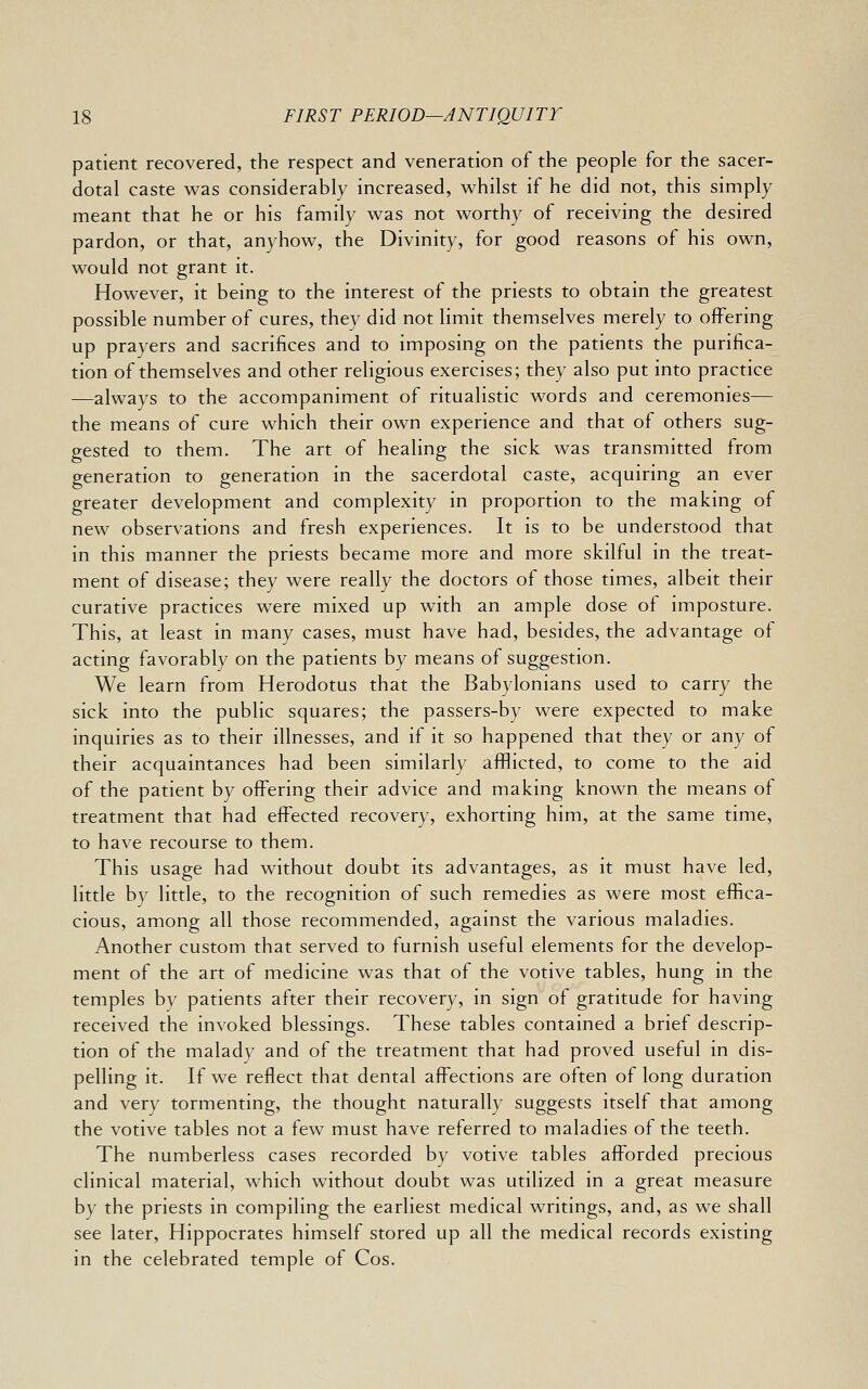 patient recovered, the respect and veneration of the people for the sacer- dotal caste was considerably increased, whilst if he did not, this simply meant that he or his family was not worthy of receiving the desired pardon, or that, anyhow, the Divinity, for good reasons of his own, would not grant it. However, it being to the interest of the priests to obtain the greatest possible number of cures, they did not limit themselves merely to offering up prayers and sacrifices and to imposing on the patients the purifica- tion of themselves and other religious exercises; they also put into practice —always to the accompaniment of ritualistic words and ceremonies— the means of cure which their own experience and that of others sug- gested to them. The art of healing the sick was transmitted from generation to generation in the sacerdotal caste, acquiring an ever greater development and complexity in proportion to the making of new observations and fresh experiences. It is to be understood that in this manner the priests became more and more skilful in the treat- ment of disease; they were really the doctors of those times, albeit their curative practices were mixed up with an ample dose of imposture. This, at least in many cases, must have had, besides, the advantage of acting favorably on the patients by means of suggestion. We learn from Herodotus that the Babylonians used to carry the sick into the public squares; the passers-by were expected to make inquiries as to their illnesses, and if it so happened that they or any of their acquaintances had been similarly afflicted, to come to the aid of the patient by offering their advice and making known the means of treatment that had effected recovery, exhorting him, at the same time, to have recourse to them. This usage had without doubt its advantages, as it must have led, little by little, to the recognition of such remedies as were most effica- cious, among all those recommended, against the various maladies. Another custom that served to furnish useful elements for the develop- ment of the art of medicine was that of the votive tables, hung in the temples by patients after their recovery, in sign of gratitude for having received the invoked blessings. These tables contained a brief descrip- tion of the malady and of the treatment that had proved useful in dis- pelling it. If we reflect that dental affections are often of long duration and very tormenting, the thought naturally suggests itself that among the votive tables not a few must have referred to maladies of the teeth. The numberless cases recorded by votive tables afforded precious clinical material, which without doubt was utilized in a great measure by the priests in compiling the earliest medical writings, and, as we shall see later, Hippocrates himself stored up all the medical records existing in the celebrated temple of Cos.