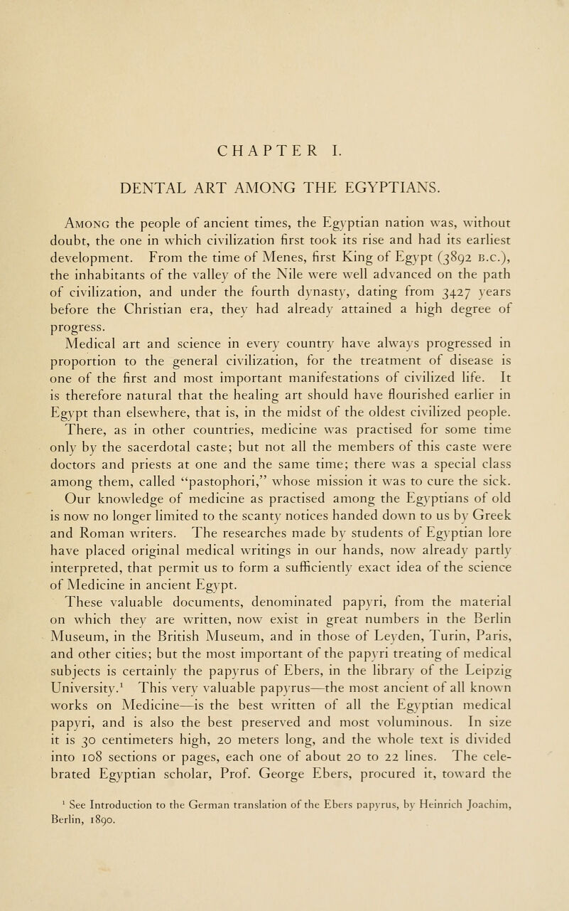 CHAPTER I. DENTAL ART AMONG THE EGYPTIANS. Among the people of ancient times, the Egyptian nation was, without doubt, the one in which civiHzation first took its rise and had its earhest development. From the time of Menes, first King of Egypt (3892 B.C.), the inhabitants of the valley of the Nile were well advanced on the path of civilization, and under the fourth dynasty, dating from 3427 years before the Christian era, they had already attained a high degree of progress. Medical art and science in every country have always progressed in proportion to the general civilization, for the treatment of disease is one of the first and most important manifestations of civilized life. It is therefore natural that the healing art should have flourished earlier in Egypt than elsewhere, that is, in the midst of the oldest civilized people. There, as in other countries, medicine was practised for some time only by the sacerdotal caste; but not all the members of this caste were doctors and priests at one and the same time; there was a special class among them, called pastophori, whose mission it was to cure the sick. Our knowledge of medicine as practised among the Egyptians of old is now no longer lim.ited to the scanty notices handed down to us by Greek and Roman writers. The researches made by students of Egyptian lore have placed original medical writings in our hands, now already partly interpreted, that permit us to form a sufficiently exact idea of the science of Medicine in ancient Egypt. These valuable documents, denominated papyri, from the material on which they are written, now exist in great numbers in the Berlin Museum, in the British Museum, and in those of Leyden, Turin, Paris, and other cities; but the most important of the papyri treating of medical subjects is certainly the papyrus of Ebers, in the library of the Leipzig University.^ This very valuable papyrus—the most ancient of all known works on Medicine—is the best written of all the Egyptian medical papyri, and is also the best preserved and most voluminous. In size it is 30 centimeters high, 20 meters long, and the whole text is divided into 108 sections or pages, each one of about 20 to 22 lines. The cele- brated Egyptian scholar. Prof. George Ebers, procured it, toward the ' See Introduction to the German translation of the Ebers papyrus, by Heinrich Joachim, BerHn, 1890.