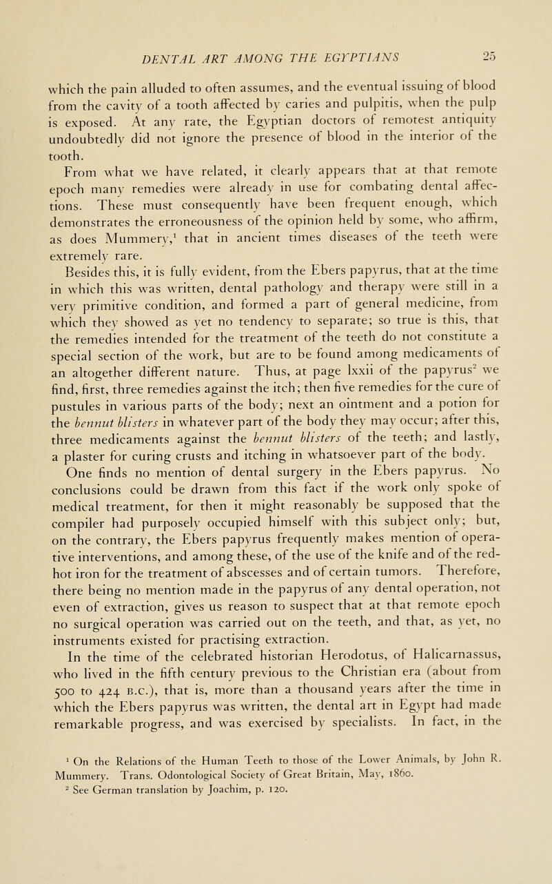 which the pain alluded to often assumes, and the eventual issuing of blood from the cavity of a tooth affected by caries and pulpitis, v/hen the pulp is exposed. At any rate, the Egyptian doctors of remotest antiquity undoubtedly did not ignore the presence of blood in the interior of the tooth. From what we have related, it clearly appears that at that remote epoch many remedies were already in use for combating dental affec- tions. These must consequently have been frequent enough, which demonstrates the erroneousness of the opinion held by some, who affirm, as does Mummery,' that in ancient times diseases of the teeth were extremely rare. Besides this, it is fully evident, from the Ebers papyrus, that at the time in which this was written, dental pathology and therapy were still m a very primitive condition, and formed a part of general medicine, from which they showed as yet no tendency to separate; so true is this, that the remedies intended for the treatment of the teeth do not constitute a special section of the work, but are to be found among medicaments oi an altogether different nature. Thus, at page Ixxii of the papyrus' we find, first, three remedies against the itch; then five remedies for the cure of pustules in various parts of the body; next an ointment and a potion for the hennut blisters in whatever part of the body they may occur; after this, three medicaments against the bennut blisters of the teeth; and lastly, a plaster for curing crusts and itching in whatsoever part of the body. One finds no mention of dental surgery in the Ebers papyrus. No conclusions could be drawn from this fact if the work only spoke of medical treatment, for then it might reasonably be supposed that the compiler had purposely occupied himself with this subject only; but, on the contrary, the Ebers papyrus frequently makes mention of opera- tive interventions, and among these, of the use of the knife and of the red- hot iron for the treatment of abscesses and of certain tumors. Therefore, there being no mention made in the papyrus of any dental operation, not even of extraction, gives us reason to suspect that at that remote epoch no surgical operation was carried out on the teeth, and that, as yet, no instruments existed for practising extraction. In the time of the celebrated historian Herodotus, of Halicarnassus, who lived in the fifth century previous to the Christian era (about from 500 to 424 B.C.), that is, more than a thousand years after the time in which the Ebers papyrus was written, the dental art in Egypt had made remarkable progress, and was exercised by specialists. In fact, in the 1 On the Relations of the Human Teeth to those of the Lower Animals, by John R. Mummery. Trans. Odontological Society of Great Britain, May, i860.