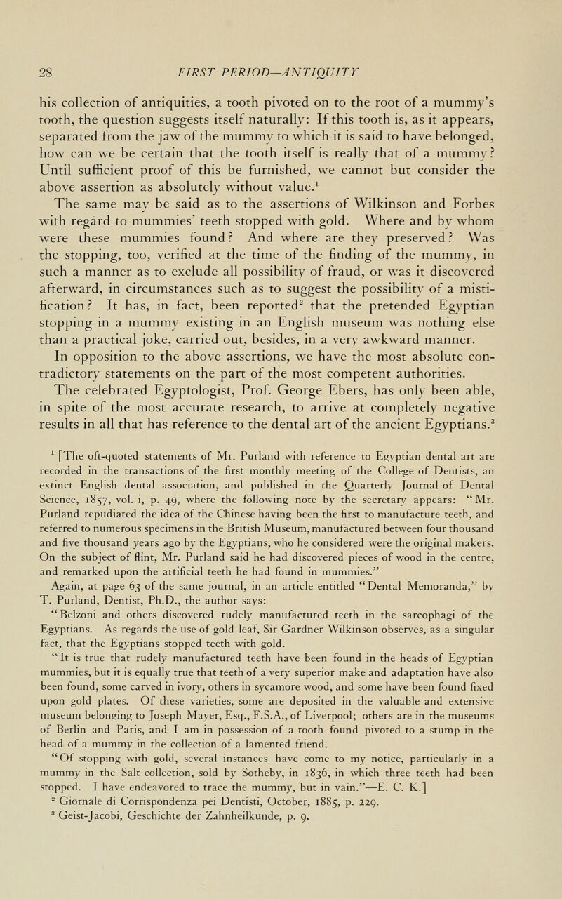 his collection of antiquities, a tooth pivoted on to the root of a mummy's tooth, the question suggests itself naturally: If this tooth is, as it appears, separated from the jaw of the mummy to which it is said to have belonged, how can we be certain that the tooth itself is really that of a mummy? Until sufficient proof of this be furnished, we cannot but consider the above assertion as absolutely without value/ The same may be said as to the assertions of Wilkinson and Forbes with regard to mummies' teeth stopped with gold. Where and by whom were these mummies found ? And where are they preserved ? Was the stopping, too, verified at the time of the finding of the mummy, in such a manner as to exclude all possibility of fraud, or was it discovered afterward, in circumstances such as to suggest the possibility of a misti- fication ? It has, in fact, been reported^ that the pretended Egyptian stopping in a mummy existing in an English museum was nothing else than a practical joke, carried out, besides, in a very awkward manner. In opposition to the above assertions, we have the most absolute con- tradictory statements on the part of the most competent authorities. The celebrated Egyptologist, Prof. George Ebers, has only been able, in spite of the most accurate research, to arrive at completely negative results in all that has reference to the dental art of the ancient Egyptians.^ ^ [The oft-quoted statements of Mr. Purland with reference to Egyptian dental art are recorded in the transactions of the first monthly meeting of the College of Dentists, an extinct English dental association, and published in the Quarterly Journal of Dental Science, 1857, vol. i, p. 49, where the following note by the secretary appears: Mr. Purland repudiated the idea of the Chinese having been the first to manufacture teeth, and referred to numerous specimens in the British Museum, manufactured between four thousand and five thousand years ago by the Egyptians, who he considered were the original makers. On the subject of flint, Mr. Purland said he had discovered pieces of wood in the centre, and remarked upon the aitificial teeth he had found in mummies. Again, at page 63 of the same journal, in an article entitled Dental Memoranda, by T. Purland, Dentist, Ph.D., the author says:  Belzoni and others discovered rudely manufactured teeth in the sarcophagi of the Egyptians. As regards the use of gold leaf. Sir Gardner Wilkinson observes, as a singular fact, that the Egyptians stopped teeth with gold. It is true that rudely manufactured teeth have been found in the heads of Egyptian mummies, but it is equally true that teeth of a very superior make and adaptation have also been found, some carved in ivory, others in sycamore wood, and some have been found fixed upon gold plates. Of these varieties, some are deposited in the valuable and extensive museum belonging to Joseph Mayer, Esq., F.S.A., of Liverpool; others are in the museums of Berlin and Paris, and I am in possession of a tooth found pivoted to a stump in the head of a mummy in the collection of a lamented friend. Of stopping with gold, several instances have come to my notice, particularly in a mummy in the Salt collection, sold by Sotheby, in 1836, in which three teeth had been stopped. I have endeavored to trace the mummy, but in vain.—E. C. K.] ^ Giornale di Corrispondenza pei Dentisti, October, 1885, p. 229. ^ Geist-Jacobi, Geschichte der Zahnheilkunde, p. 9.