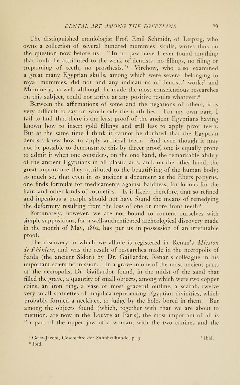 The distinguished craniologist Prof. Emil Schmidt, of Leipzig, who owns a collection of several hundred mummies' skulls, writes thus on the question now before us: In no jaw have I ever found anything that could be attributed to the work of dentists: no fillings, no filing or trepanning of teeth, no prosthesis.^ Virchow, who also examined a great many Egyptian skulls, among which w^ere several belonging to royal mummies, did not find any indications of dentists' work; and Mummery, as well, although he made the most conscientious researches on this subject, could not arrive at any positive results whatever.^ Between the afl&rmations of some and the negations of others, it is very difficult to say on which side the truth lies. For my own part, I fail to find that there is the least proof of the ancient Egyptians having known how to insert gold fillings and still less to apply pivot teeth. But at the same time I think it cannot be doubted that the Egyptian dentists knew how to apply artificial teeth. And even though it may not be possible to demonstrate this by direct proof, one is equally prone to admit it when one considers, on the one hand, the remarkable ability of the ancient Egyptians in all plastic arts, and, on the other hand, the great importance they attributed to the beautifying of the hum.an body; so much so, that even in so ancient a document as the Ebers papyrus, one finds formulae for medicaments against baldness, for lotions for the hair, and other kinds of cosmetics. Is it likely, therefore, that so refined and ingenious a people should not have found the means of remedying the deformity resulting from the loss of one or more front teeth .^ Fortunately, however, we are not bound to content ourselves with simple suppositions, for a well-authenticated archeological discovery made in the month of May, 1862, has put us in possession of an irrefutable proof. The discovery to which we allude is registered in Renan's Mission de Phenicie, and was the result of researches made in the necropolis of Saida (the ancient Sidon) by Dr. Gaillardot, Renan's colleague in his important scientific mission. In a grave in one of the most ancient parts of the necropolis. Dr. Gaillardot found, in the midst of the sand that filled the grave, a quantity of small objects, among which were two copper coins, an iron ring, a vase of most graceful outline, a scarab, twelve very small statuettes of majolica representing Egyptian divinities, which probably formed a necklace, to judge by the holes bored in them. But among the objects found (which, together with that we are about to mention, are now in the Louvre at Paris), the most important of all is a part of the upper jaw of a woman, with the two canines and the ^ Geist-Jacobi, Geschichte der Zahnheilkunde, p. 9. - Ibid. « Ibid.