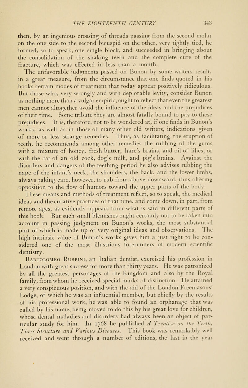 then, by an ingenious crossing of threads passing from the second molar on the one side to the second bicuspid on the other, very tightly tied, he formed, so to speak, one single block, and succeeded in bringing about the consolidation of the shaking teeth and the complete cure of the fracture, which was effected in less than a month. The unfavorable judgments passed on Bunon by some writers result, in a great measure, from the circumstance that one finds quoted in his books certain modes of treatment that today appear positively ridiculous. But those who, very wrongly and with deplorable levity, consider Bunon as nothing more than a vulgar empiric, ought to reflect that even the greatest men cannot altogether avoid the influence of the ideas and the prejudices of their time. Some tribute they are almost fatally bound to pay to these prejudices. It is, therefore, not to be wondered at, if one finds in Bunon's works, as well as in those of many other old writers, indications given of more or less strange remedies. Thus, as facilitating the eruption of teeth, he recommends among other remedies the rubbing ot the gums with a mixture of honey, fresh butter, hare's brains, and oil of lilies, or with the fat of an old cock, dog's milk, and pig's brains. Against the disorders and dangers of the teething period he also advises rubbing the nape of the infant's neck, the shoulders, the back, and the lower limbs, always taking care, however, to rub from above downward, thus offering opposition to the flow of humors toward the upper parts of the body. These means and methods of treatment reflect, so to speak, the medical ideas and the curative practices of that time, and come down, in part, from remote ages, as evidently appears from what is said in different parts of this book. But such small blemishes ought certainly not to be taken into account in passing judgment on Bunon's works, the most substantial part of which is made up of very original ideas and observations. The high intrinsic value of Bunon's works gives him a just right to be con- sidered one of the most illustrious forerunners of modern scientific dentistry. Bartolomeo Ruspini, an Italian dentist, exercised his profession in London with great success for more than thirty years. He was patronized by all the greatest personages of the Kingdom and also bv the Ro\al family, from whom he received special marks of distinction. He attained a very conspicuous position, and with the aid of the London Freemasons' Lodge, of which he was an influential member, but chiefly by the results of his professional work, he was able to found an orphanage that was called by his name, being moved to do this by his great love for children, whose dental maladies and disorders had always been an object ot par- ticular study for him. In 1768 he published A Treatise on the Teeth^ Their Structure and Various Diseases. This book was remarkably well received and went through a number of editions, the last in the year