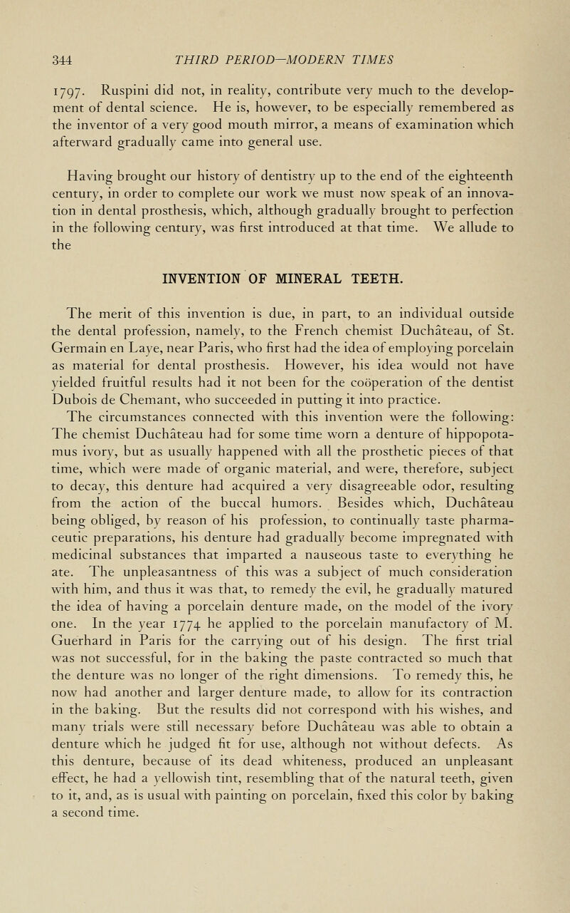 1797. Ruspini did not, in reality, contribute very much to the develop- rnent of dental science. He is, however, to be especially remembered as the inventor of a very good mouth mirror, a means of examination which afterward gradually came into general use. Having brought our history of dentistry up to the end of the eighteenth century, in order to complete our work we must now speak of an innova- tion in dental prosthesis, which, although gradually brought to perfection in the following century, was first introduced at that time. We allude to the INVENTION OF MINERAL TEETH. The merit of this invention is due, in part, to an individual outside the dental profession, namely, to the French chemist Duchateau, of St. Germain en Laye, near Paris, who first had the idea of employing porcelain as material for dental prosthesis. However, his idea would not have yielded fruitful results had it not been for the cooperation of the dentist Dubois de Chemant, who succeeded in putting it into practice. The circumstances connected with this invention were the following: The chemist Duchateau had for some time worn a denture of hippopota- mus ivory, but as usually happened with all the prosthetic pieces ot that time, which were made of organic material, and were, therefore, subject to decay, this denture had acquired a very disagreeable odor, resulting from the action of the buccal humors. Besides which, Duchateau being obliged, by reason of his profession, to continual!}' taste pharma- ceutic preparations, his denture had gradually become impregnated with medicinal substances that imparted a nauseous taste to evervthing he ate. The unpleasantness of this was a subject of much consideration with him, and thus it was that, to remedy the evil, he gradually matured the idea of having a porcelain denture made, on the model of the ivory one. In the year 1774 he applied to the porcelain manufactory of M. Guerhard in Paris for the carrying out of his design. The first trial was not successful, for in the baking the paste contracted so much that the denture was no longer of the right dimensions. To remedy this, he now had another and larger denture made, to allow for its contraction in the baking. But the results did not correspond with his wishes, and many trials were still necessary before Duchateau was able to obtain a denture which he judged fit for use, although not without defects. As this denture, because of its dead whiteness, produced an unpleasant effect, he had a yellowish tint, resembling that of the natural teeth, given to it, and, as is usual with painting on porcelain, fixed this color by baking a second time.