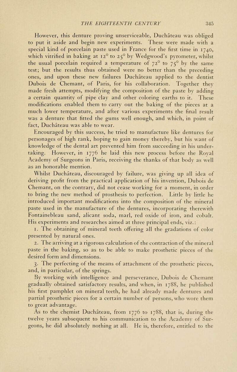 However, this denture proving unserviceable, Duchateau was obliged to put it aside and begin new experiments. These were made with a special kind of porcelain paste used in France for the first time in 1740, which vitrified in baking at 12° to 25° by Wedgwood's pyrometer, whilst the usual porcelain required a temperature of 72° to 75° by the same test; but the results thus obtained were no better than the preceding ones, and upon these new failures Duchateau applied to the dentist Dubois de Chemant, of Paris, for his collaboration. Together they made fresh attempts, modifying the composition of the paste by adding a certain quantity of pipe clay and other coloring earths to it. These modifications enabled them to carry out the baking of the pieces at a much lower temperature, and after various experiments the final result was a denture that fitted the gums well enough, and which, in point of fact, Duchateau was able to wear. Encouraged by this success, he tried to manufacture like dentures for personages of high rank, hoping to gain money thereby, but his want of knowledge of the dental art prevented him from succeeding in his under- taking. However, in 1776 he laid this new process before the Royal Academy of Surgeons in Paris, receiving the thanks of that body as well as an honorable mention. Whilst Duchateau, discouraged by failure, was giving up all idea of deriving profit from the practical application of his invention, Dubois de Chemant, on the contrary, did not cease working for a moment, in order to bring the new method of prosthesis to perfection. Little by little he introduced important modifications into the composition of the mineral paste used in the manufacture of the dentures, incorporating therewith Fontainebleau sand, alicant soda, marl, red oxide of iron, and cobalt. His experiments and researches aimed at three principal ends, viz.: 1. The obtaining of mineral teeth offering all the gradations of color presented by natural ones. 2. The arriving at a rigorous calculation of the contraction of the mineral paste in the baking, so as to be able to make prosthetic pieces of the desired form and dimensions. 3. The perfecting of the means of attachment of the prosthetic pieces, and, in particular, of the springs. By working with intelligence and perseverance, Dubois de Chemant gradually obtained satisfactory results, and when, in 1788, he published his first pamphlet on mineral teeth, he had already made dentures and partial prosthetic pieces for a certain number of persons, who wore them to great advantage. As to the chemist Duchateau, from 1776 to 1788, that is, during the twelve years subsequent to his communication to the Academy of Sur- geons, he did absolutely nothing at all. He is, therefore, entitled to the