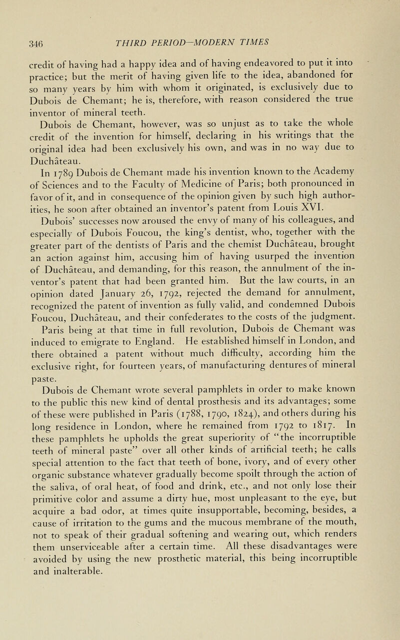 credit of having had a happy idea and of having endeavored to put it into practice; but the merit of having given hfe to the idea, abandoned for so many years by him with whom it originated, is exclusively due to Dubois de Chemant; he is, therefore, with reason considered the true inventor of mineral teeth. Dubois de Chemant, however, was so unjust as to take the whole credit of the invention for himself, declaring in his writings that the original idea had been exclusively his own, and was in no way due to Duchateau. In 1789 Dubois de Chemant made his invention known to the Academy of Sciences and to the Faculty of Medicine of Paris; both pronounced in favor of it, and in consequence of the opinion given by such high author- ities, he soon after obtained an inventor's patent from Louis XVI. Dubois' successes now aroused the envy of many of his colleagues, and especially of Dubois Foucou, the king's dentist, who, together with the greater part of the dentists of Paris and the chemist Duchateau, brought an action against him, accusing him of having usurped the invention of Duchateau, and demanding, for this reason, the annulment of the in- ventor's patent that had been granted him. But the law courts, in an opinion dated January 26, 1792, rejected the demand for annulment, recognized the patent of invention as fully valid, and condemned Dubois Foucou, Duchateau, and their confederates to the costs of the judgment. Paris being at that time in full revolution, Dubois de Chemant was induced to emigrate to England. He established himself in London, and there obtained a patent without much difficulty, according him the exclusive right, for fourteen years, of manufacturing dentures of mineral paste. Dubois de Chemant wrote several pamphlets in order to make known to the public this new kind of dental prosthesis and its advantages; some of these were pubhshed in Paris (1788, 1790, 1824), and others during his long residence in London, where he remained from 1792 to 1817. In these pamphlets he upholds the great superiority of the incorruptible teeth of mineral paste over all other kinds of artificial teeth; he calls special attention to the fact that teeth of bone, ivory, and of every other organic substance whatever gradually become spoilt through the action of the saliva, of oral heat, of food and drink, etc., and not only lose their primitive color and assume a dirty hue, most unpleasant to the eye, but acquire a bad odor, at times quite insupportable, becoming, besides, a cause of irritation to the gums and the mucous membrane of the mouth, not to speak of their gradual softening and wearing out, which renders them unserviceable after a certain time. All these disadvantages were avoided by using the new prosthetic material, this being incorruptible and inalterable.