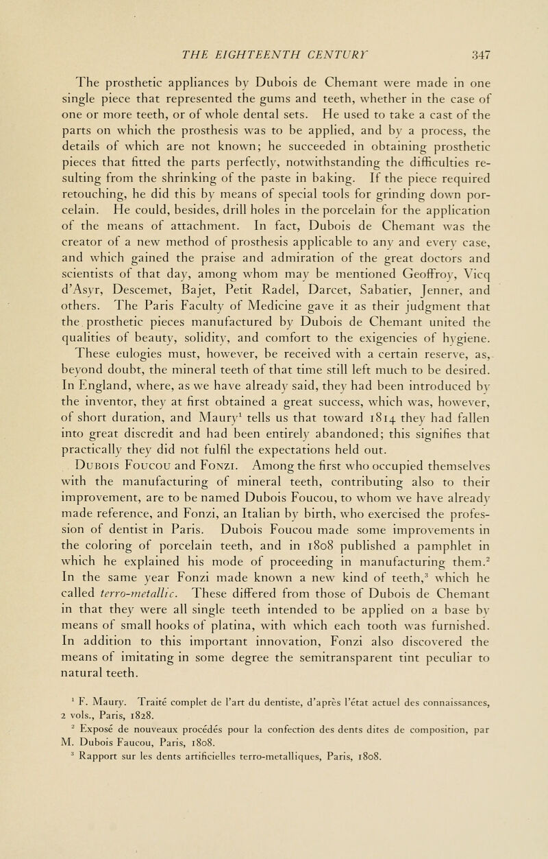 The prosthetic appliances by Dubois de Chemant were made in one single piece that represented the gums and teeth, whether in the case of one or more teeth, or of whole dental sets. He used to take a cast of the parts on which the prosthesis was to be applied, and by a process, the details of which are not known; he succeeded in obtaining prosthetic pieces that fitted the parts perfectly, notwithstanding the difficulties re- sulting from the shrinking oi the paste in baking. If the piece required retouching, he did this by means of special tools for grinding down por- celain. He could, besides, drill holes in the porcelain for the application of the means of attachment. In fact, Dubois de Chemant was the creator of a new method of prosthesis applicable to any and every case, and which gained the praise and admiration of the great doctors and scientists of that day, among whom may be mentioned Geoffroy, Vicq d'Asyr, Descemet, Bajet, Petit Radel, Darcet, Sabatier, Jenner, and others. The Paris Faculty of Medicine gave it as their judgment that the. prosthetic pieces manufactured by Dubois de Chemant united the qualities of beauty, solidity, and comfort to the exigencies of hvgiene. These eulogies must, however, be received with a certain reserve, as, beyond doubt, the mineral teeth of that time still left much to be desired. In England, where, as we have already said, they had been introduced by the inventor, they at first obtained a great success, which was, however, of short duration, and Maury^ tells us that toward 1814 they had fallen into great discredit and had been entirely abandoned; this signifies that practically they did not fulfil the expectations held out. Dubois Foucou and Fonzi. Among the first who occupied themselves with the manufacturing of mineral teeth, contributing also to their improvement, are to be named Dubois Foucou, to whom we have already made reference, and Fonzi, an Italian by birth, who exercised the profes- sion of dentist in Paris. Dubois Foucou made some improvements in the coloring of porcelain teeth, and in 1808 published a pamphlet in which he explained his mode of proceeding in manufacturing them.^ In the same year Fonzi made known a new kind of teeth,^ which he called terro-metalhc. These differed from those of Dubois de Chemant in that they were all single teeth intended to be applied on a base by means of small hooks of platina, with which each tooth was furnished. In addition to this important innovation, Fonzi also discovered the means of imitating in some degree the semitransparent tint peculiar to natural teeth. ' F. Maury. Traite complet de I'art du dentiste, d'apres I'etat actuel des connaissances, 2 vols., Paris, 1828. ' Expose de nouveaux procedes pour la confection des dents dites de composition, par M. Dubois Faucou, Paris, 1808. ^ Rapport sur les dents artificielles terro-metalliques, Paris, 1808.