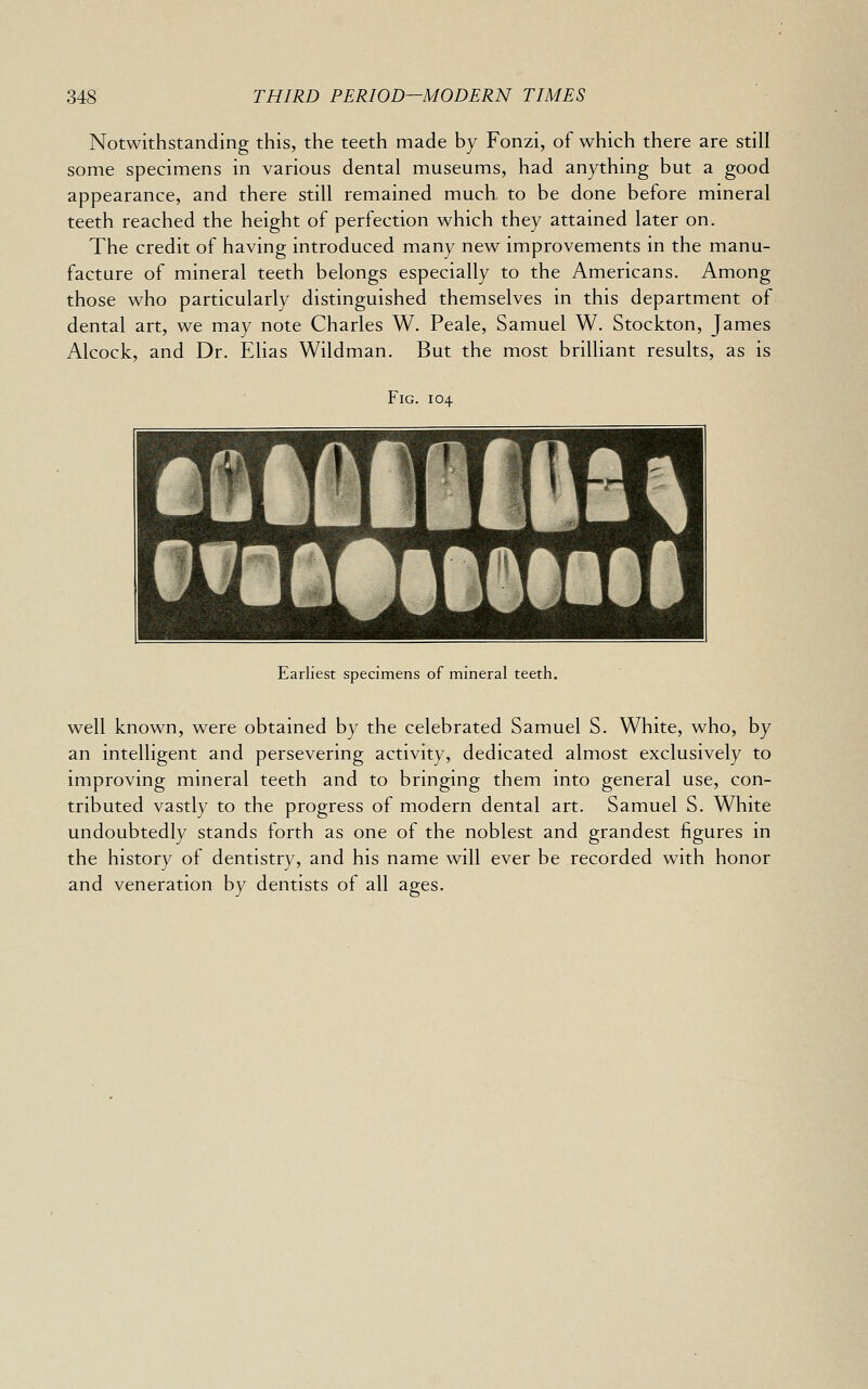 Notwithstanding this, the teeth made by Fonzi, of which there are still some specimens in various dental museums, had anything but a good appearance, and there still remained much to be done before mineral teeth reached the height of perfection which they attained later on. The credit of having introduced many new improvements in the manu- facture of mineral teeth belongs especially to the Americans. Among those who particularly distinguished themselves in this department of dental art, we may note Charles W. Peale, Samuel W. Stockton, James Alcock, and Dr. Elias Wildman. But the most brilliant results, as is Fig. 104 Earliest specimens of mineral teeth. well known, were obtained by the celebrated Samuel S. White, who, by an intelligent and persevering activity, dedicated almost exclusively to improving mineral teeth and to bringing them into general use, con- tributed vastly to the progress of modern dental art. Samuel S. White undoubtedly stands forth as one of the noblest and grandest figures in the history of dentistry, and his name will ever be recorded with honor and veneration by dentists of all ages.
