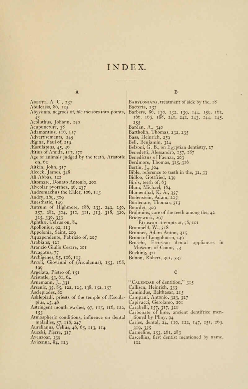 INDEX. B Abbott, A. C, 237 Abulcasis, 86, 125 Abyssinia, negroes of, file incisors into points, 43 Acoluthus, Johann, 240 Acupuncture, 38 Adamantius, 116, 117 Advertisements, 245 ^gina, Paul of, 219 iEsculapius, 45, 46 a^itius of Amida, 117, 170 Age of animals judged by the teeth, Aristotle on, 62 Aitkin, John, 317 Alcock, James, 348 Ali Abbas, 122 Altomare, Donato Antonio, 200 Alveolar pyorrhea, 96, 237 Andromachus the Elder, 106, 113 Andry, 269, 309 Anesthetic, 149 Antrum of Highmore, 186, 233, 249, 250, 257, 282, 304, 310, 311, 313, 318, 320, 325- 330, 33Z Aphthae, Celsus on, 84 Apollonius, 92, 113 Appolonia, Saint, 209 Aquapendente, Fabrizio of, 207 Arabians, 121 Aranzio Giulio Cesare, 201 Arcagatus, 77 Archigenes, 65, 106, 113 Arcoli, Giovanni of (Arculanus), 153, 168, 199 Argelata, Pietro of, 151 Aristotle, 53, 61, 64 Arnemann, J., 331 Arsenic, 35, 85, 122, 125, 138, 152, 157 Asclepiades, 80 Asklepiadi, priests of the temple of ^Escula- pius, 45, 46 Astringent mouth washes, 97, 115, 116, 122, ^53 . Atmospheric conditions, influence on dental maladies, 57, 116, 247 Aurelianus, Celius, 46, 65, 113, 114 Auzeki, Pierre, 317 Avenzoar, 139 Avicenna, 84, 123 Babylonians, treatment of sick by the, 18 Bacteria, 237 Barbers, 86, 130, 132, 139, 144, 159, 162, 166, 169, 188, 240, 242, 243, 244, 245, 255 Barden, A., 340 Bartholin, Thomas, 232, 235 Bass, Heinrich, 259 Bell, Benjamin, 324 Belzoni, G. B., on Egyptian dentistrv, 27 Benedetti, Alessandro, 157, 187 Benedictus of Faenza, 203 Berdmore, Thomas, 315, 316 Bertin, J., 304 Bible, reference to teeth in the, 32, ^^ Bidloo, Gottfried, 239 Birds, teeth of, 63 Blum, Michael, 164 Blumenthal, K. A., 337 Bodenstein, Adam, 205 Bordenare, Thomas, 313 Bourdet, 309 Brahmins, care of the teeth among the, 42 Bridgework, 297 Etruscan attempts at, 76, 101 Bromfield, W., 318 Brunner, Adam Anton, 315 Bruno of Longobucco, 140 Bruschi, Etruscan dental appliances in Museum of Count, 73 Bucking, 321 Bunon, Robert, 301, 337 Calendar of dentition, 315 Callisen, Heinrich, t,7,t, Camindus, Balthasar, 215 Campani, Antonio, 323, 327 Capivacci, Gerolamo, 201 Carabelli, 157, 317, 321 Carbonate of lime, ancient dentifrice men- tioned by Pliny, 94 Caries, dental, 24, no, 122, 147, 251, 269, 3i9» 335 Carmeline, 253, 261, 283 Cascellius, first dentist mentioned b} name, 102