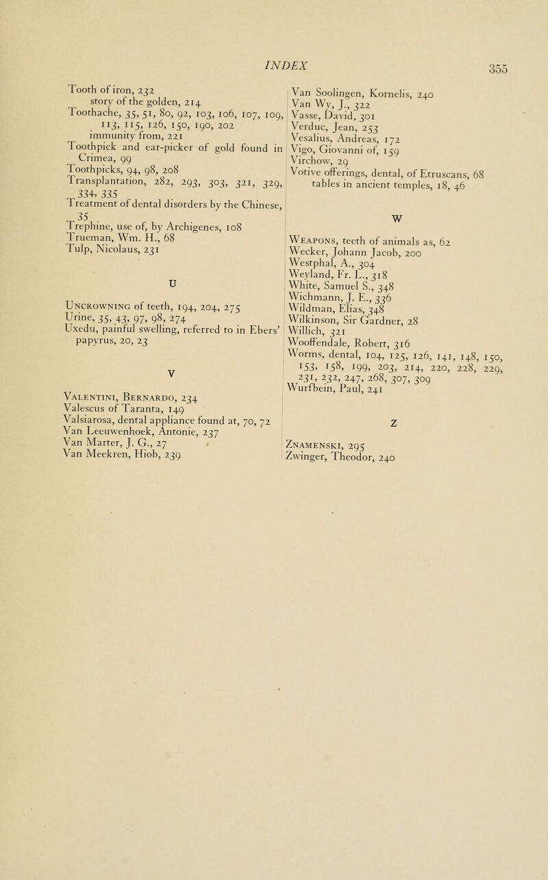 Tooth of iron, 232 story of the golden, 214 Toothache, t,^, 51, 80, 92, 103, 106, 107, 109, 113, 115, 126, 150, 190, 202 immunity from, 221 Toothpick and ear-picker of gold found in Crimea, 99 Toothpicks, 94, 98, 208 Transplantation, 282, 293, 303, 321, 329, 334, 335 Treatment of dental disorders by the Chinese, Trephine, use of, by Archigenes, 108 Trueman, Wm. H., 68 Tulp, Nicolaus, 231 U Uncrowning of teeth, 194, 204, 275 Urine, 35, 43, 97, 98, 274 Uxedu, painful swelling, referred to in Ebers' papyrus, 20, 23 Valentini, Bernardo, 234 Valescus of Taranta, 149 Valsiarosa, dental appliance found at, 70, 72 Van Leeuwenhoek, Antonie, 237 Van Matter, J. G., 27 Van Meekren, Hiob, 239 Van Soolingen, Kornelis, 240 Van Wy, J., 322 Vasse, David, 301 Verduc, Jean, 253 Vesalius, Andreas, 172 Vigo, Giovanni of, 159 Virchow, 29 Votive offerings, dental, of Etruscans, tables in ancient temples, 18, 46 W Weapons, teeth of animals as, 62 Wecker, Johann Jacob, 200 Westphal, A., 304 Weyland, Fr. L., 318 White, Samuel S., 348 Wichmann, J. E., 336 Wildman, Elias, 348 Wilkinson, Sir Gardner, 28 Willich, 321 Wooffendale, Robert, 316 Worms, dental, 104, 125, 126, 141, 148, 150, ^S3, 158, I99> 203, 214, 220, 228, 229, ^^j'^ll ^^^'t.^^^' ^^^' 3°7, 309 Wurfbem, Paul, 241 Znamenski, 295 Zwinger, Theodor, 240