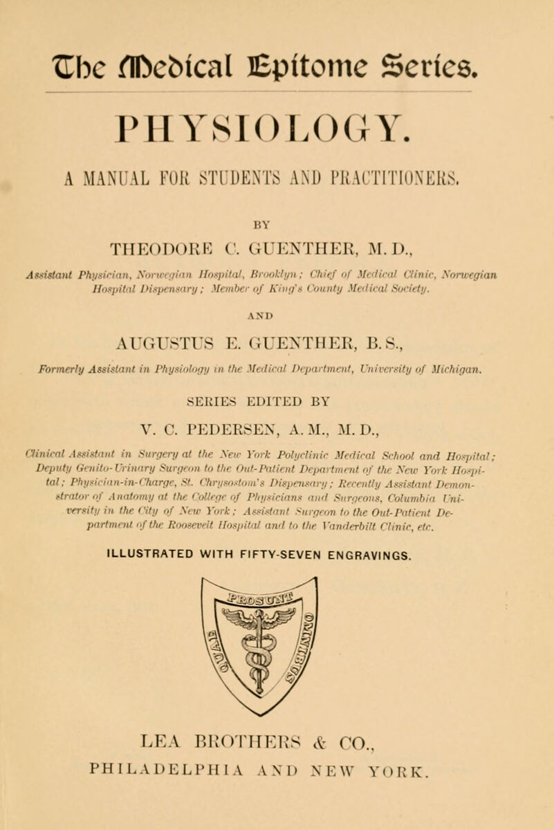 PHYSIO LOCIY. A MANUAL FUR STUDENTS AND PRACTITIONERS. THEODORE C. GUENTHEK, M.D., Asuislanl Phi/sician, Norwcffinn Hospital, Brooklyn: ChitJ'of MedU'al Clinic, Sorwegian Hospital Dispenmry: Member of Kino's County Medical Society. AUGUSTUS E. CtUENTHER, B.S., Formerly Assistant in Physiology id the Meilirnl PepartmenI, University of Michigan. SERIES EDITED BY V. C. PEDERSEN, A. M.. 31. D., Clinical .{ssistnnt in Surgery at the Sew York Polyclinic Medical School and Hosjiilal; Deputy Gcnito-Uriunry Surgcan to the Out-Paticnt Departmnti of the Xcw York Hospi- tal; Physiciitn-in-Charge, .s7. Chrysostoin's Dispeimiry ; Recently Assistant Demou- ttrator of .1 natomy at the College of Physicians and Surgeons, Columbia I'ni- versity in the City of Sew York: Assi.itant .'^urgcon to the Out-Patiait De- partmctU of the Roosevelt Hospital and to the Vanderbilt Clinic, etc. ILLUSTRATED WITH FIFTY-SEVEN ENGRAVINGS. LEA BRD'IHKIJS ,^- CO..