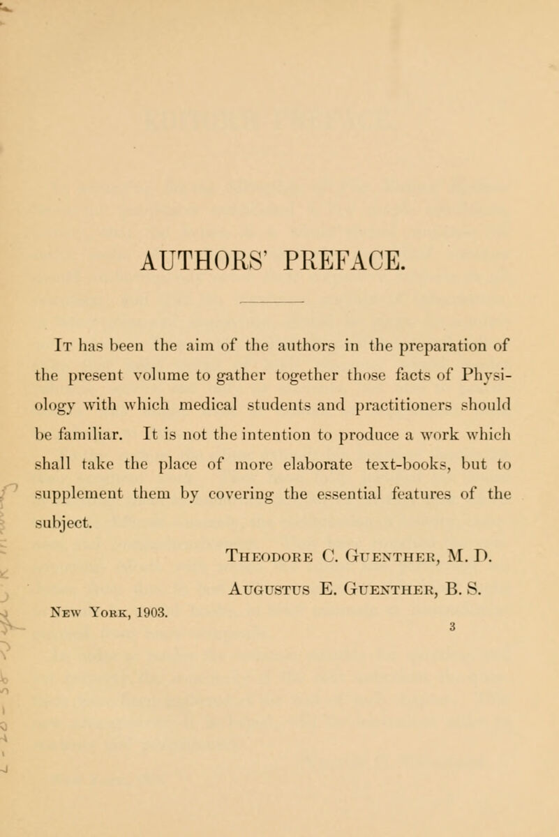 AUTHORS' PREFACE. It has been the aim of the authors in the preparation of the present volume to gather together those facts of Physi- ology with which medical students and practitioners should be fannliar. It is not the intention to produce a work which shall take the place of more elaborate text-books, but to f^ supplement them by covering the essential features of the ^ subject. Theodore C. Guenther, M. D. J Augustus E. Guenther, B. S. o New Yokk, 1903.