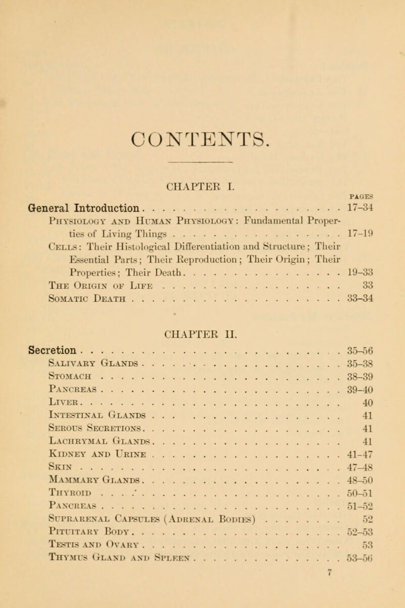 CONTENTS. CFIAFTER I. PAGES General Introduction 17-34 I*hysiolih;y and IIiman Physiology: Fundamental Proper- tie* of Living Tliing8 17-19 Celi^: Their Histological Differentiation and Structure; Tlieir Essential Part.s; Tiioir Reproduction ; Their Origin ; Their Properties; Their Death 19-33 The Okujix ok Lifk 33 Somatic Death 33-34 CHAFfER II. Secretion 35-56 Salivary Glands 35-38 Stomach 38-39 Pancreas 39-40 LiVKR 40 Intestinal Olaxds 41 Serous Secretions 41 Lachry'mal Glands 41 Kidney and Urine 41-47 Skin 47-18 Mammary Glands 48-50 Thyroid . . . / 50-51 Pancreas 51-52 Si rKARKN.vL Capsules (Adrenal Bodies) 52 Pituitary Body 52-53 Testis and Ovary 53 Thymus (Jland ani> Spleen 53-5t;