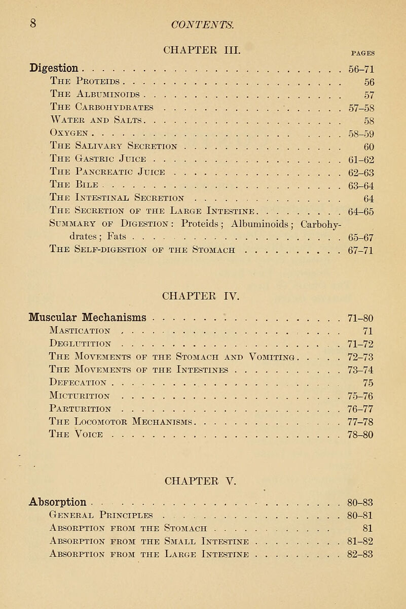 CHAPTER III. PAGES Digestion 66-71 The Peoteids 56 The Albuminoids 57 The CARBOHYDRA.TES • 57-58 Water and Salts 58 Oxygen 58-59 The Salivary Secretion 60 The Gastric Juice 61-62 The Pancreatic Juice 62-63 The Bile 63-64 The Intestinal Secretion 64 The Secretion of the Large Intestine 64-65 Summary of Digestion : Proteids; Albuminoids; Carbohy- drates ; Fats 65-67 The Self-digestion of the Stomach 67-71 CHAPTER IV. Muscular Mechanisms 71-80 Mastication 71 Deglutition . 71-72 The Movements of the Stomach and Vomiting 72-73 The Movements of the Intestines 73-74 Defecation 75 Micturition 75-76 Parturition 76-77 The Locomotor Mechanisms 77-78 The Voice 78-80 CHAPTER V. Absorption ■ 80-83 General Principles 80-81 Absorption from the Stomach 81 Absorption from the Small Intestine 81-82 Absorption from the Large Intestine 82-83