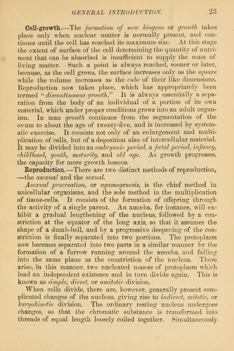 Cell-growth.—Tlie fonnttflim of new bior/enx or growth takes |)l;i(v oiilv wlioii mu'lcar iimtter is nornmlly present, and eon- tiiiiie.s until the cell liaa ri-aelietl its iiiaxiinuMi si/c At tlii.s stage the extent of surfaee of the cell (ietcrniinin^' tiie ijuanlity of nutri- ment that can he al)sorl)ed is insuliicieiit to supply the mass of living matter. Such a point is always reached, sooner or later, hecause, iis the cell grows, the surfaee increases only as the ntjnare while the volume increases as the cube of their like dimensions. Reproduction now takes place, which has ai)propriately heen termed ''dixroiitiniwus growtlL' It is always essentially a sepji- ration from the body of an individual of a portion of its own material, which under proper conditions grows into an adult organ- ism. In man growth continufjs from the segmentation of the ovum to about the age of twenty-five, and is increased by system- atic exercise. It consists not oidy of an enlargement and multi- plication of cells, but of a deposition also of intercellular material. It may be divided into an embrijonie period, a fcdal period, infancy, childhood, youth, maturity, and old age. As growth progresses, the capacity for more growth lessens. Reproduction.—There are two distinct methods of reproduction, —the asexual and the sexual. Asexual procreation, or agamogenesis, is the chief method iu unicellular organisms, and the sole method iu the multiplication of tissue-cells. It consists of the formation of offspring through the activity of a single parent. An amoeba, for instance, will ex- hibit a gradual lengthening of the nucleus, followed by a con- striction at the equator of the long axis, so that it assumes the shape of a dumb-l)ell. and by a progressive deepening of the con- striction is finally separated into two portions. The protoplasm now becomes separated into two parts in a similar manner by the formation of a furrow running around the ama'ba, and falling into the same plane as the constriction of the nucleus. There arise, in this manner, two nucleated masses of protoplasm which lead an independent existence and in turn divide again. This is known as simple, direct, or amitotic division. When cells divide, there are, however, generally present com- plicated changes of the nucleus, giving rise to indirect, mitotic, or karyokiiietic division. The ordinary resting nucleus undergoes changes, so that the chromatic substance is transformed into threads of equal length loosely coiled together. Simultaneously
