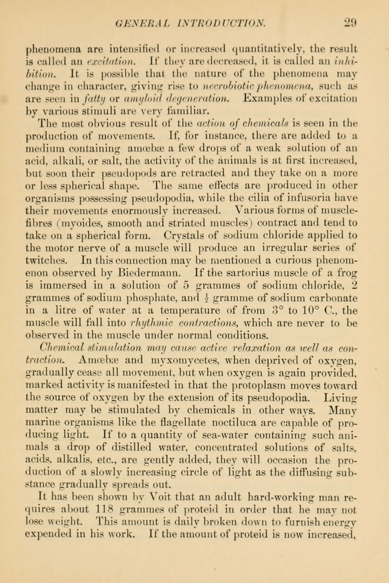 ahWh'iLir isrnoDrcTioy. 20 phenomena are intensitied or incrcasi'd (nianlitatively, the result is called an crrUntioii. It lliey are ilecreasi-d, it is called an ;'/////- hiiiiiii. It is possilile that the nature of the phenomena may change in eluiraeter, giviui^ rise to tirrrohioiicjihiiiomcna, such as are seen iu /V//<// or atui/foid (!('(/>iicnition. Kxamples ofexcitatiou by various stimuli are very familiar. The most obvious result of the actidn of rhcmicuh is seen in the production of movements. If, for instance, there are addeil to a medium containini^ amteine a tew drops of a weak solution of an acid, alkali, or salt, the activity of the animals is at first increased, but soon their psi'udo|)()ds are retracted and they take on a more or less spherical shape. The same effects are produced in other organisms possessing pseudopodia, while the cilia of infusoria have their movements enormously increased. Various forms of muscle- fibres (myoides, smooth and striatetl muscles) contract and tend to take on a spherical form. Crystals of .<odium chloride applied to the motor nerve of a muscle will produce an irregular series of twitches. In this connection may be mentioned a curious phenom- enon observed by Bieilermann. If the sartorius muscle of a frog is immersed in a solution of 5 grammes of sodium chloride, 2 grammes of sodium phos()hate, and •] gramme of sodium carbonate iu a litre of water at a temperature of from 3° to 10° C, the muscle will fall into rhi/thmie contractions, which are never to be observed in the muscle under normal conditions. Chemical stimnhdion maij cauM' active relaxation a.t well as co)i- tractioti. Amadxe and myxomycetes. when deprived of oxvgen, gradually cease all nKn'ement, but when oxygen is again provided, marked activity is manifested in that the protoplasm moves toward the source of oxygen by the extension of its pseudopodia. Living matter may be stimulated by chemicals in other ways. Many marine organisms like the flagellate noctiluca are capable of pro- ducing light. If to a quantity of sea-water containing such ani- mals a drop of distilled water, concentrated solutions of salt.s acids, alkalis, etc., are gently added, they will occasion the pro- duction of a slowly increasing circle of light as the diffusing sub- stance gratlually spreads out. It has lieen shown by Voit that an adult hard-working man re- quires about lis grammes of proteid in order that he mav not lose weight. This amount is daily broken down to furnish energv expended in his work. If the amount of proteid is now increased.